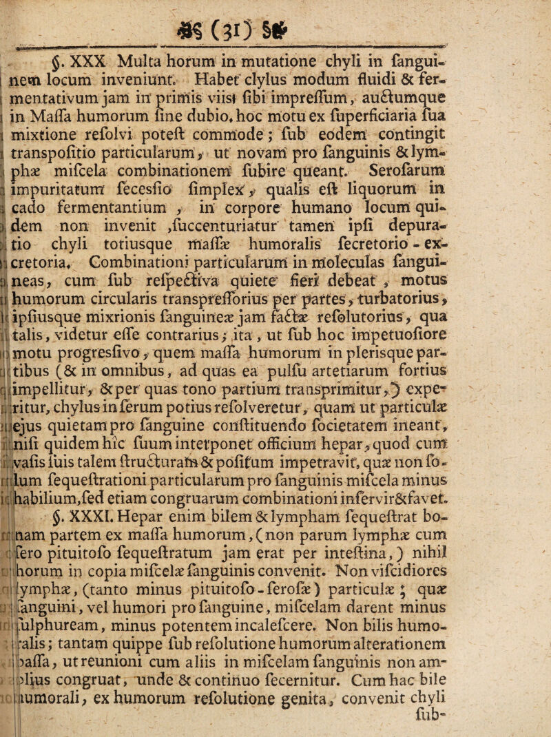 «S (3>) & §. XXX Multa horum in mutatione chyli in fangui- i nem locum inveniunt. Habet clylus modum fluidi 6c fer. i mentativum jam iit primis viisi fibi impreffum, auHumque i in Maffa humorum fine dubio* hoc motu ex fuperficiaria lua i mixtione refoivi poteft commode; fub eodem contingit i transpofitio particularum, ut novam pro {anguinis &Iym« i phae mifcela combinationerrf fubire queant. Serofarum i impuritatum fecesfio fimpiex ,? qualis eft liquorum in i cado fermentantium , in corpore humano locum qui. ^ dem non invenit ,fuccenturiatur tamen ipfi depura¬ ri tio chyli totiusque maffae humoralis fecretorio - ex- n cretoria* Gombinationi particularum in moleculas {angui- u neas, cum fub refpefliva quiete fieri debeat , motus tij humorum circularis transpfeiibrius per partes > turbatorius, iupfiusque mixrionis fanguineae jam fa£be refolutorms, qua i talis, videtur effe contrarius; ita , ut fub hoc impetuofiore iii motu progresfivo, quem maffa humorum in plerisque par¬ atibus (8c in omnibus, ad quas ea pulfu artetiarum fortius rj impellitur, 8tper quas tono partium traQsprimitur ,5 expe- i. ritur, chylus inferum potius refolveretur, quam ut particulae »i ejus quietam pro fanguine coiiftituendo focietatem ineant , nifi quidem hic fuum interponet officium hepar * quod cum vafis fuis talem ftru&urafn & pofifum impetravit, quae non fo« : Ium fequeftrationi particularum pro fanguinis mifcela minus k habilium,fed etiam congruarum combinationiinfervir&favet» §. XXXI. Hepar enim bilem & lympham fequeftrat bo~ ; nam partem ex maffa humorum,(non parum lymphae cum :fero pituitofo fequeftratum jam erat per inteftina,) nihil horum in copia mifcelae fanguinis convenit. Nonvifcidiores : lymphae, (tanto minus pituitofo-ferofae) particulae ; quae !■ [anguini, vel humori pro fanguine, mifcelam darent minus • ulphuream, minus potentemincalefcere. Non bilis humo- i ‘alis; tantam quippe fub refolutione humorum alterationem ihaffa, utreunioni cum aliis in mifcelam fanguinis nonam- > i piius congruat, unde & continuo fecernitur. Cum hac bile i tumorali, ex humorum refolutione genita, convenit chyli fub-