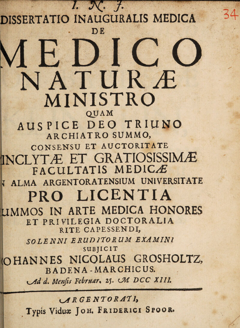 J • V J • DISSERTATIO INAUGURALIS MEDICA DE 'vlEDICO NATURA MINISTRO QUAM AUSPICE DEO TRIUNO archiatro summo, i CONSENSU ET AUCTORITATE NCLYT^ ET GRATIOSISSIMA FACULTATIS MEDICA I ALMA ARGENTORATENSIUM UNIVERSITATE PRO LICENTIA lilMMOS IN ARTE MEDICA HONORES ET PRIVILEGIA DOCTORALIA i RITE CAPESSENDI, SOLENNI ERUDITORUM EXAMINI SUBJICIT OHANNES NICOLAUS GROSHOLTZ, BADENA-MARCHICUS. ! K^d d. Menfis Tebruar, 2J. OW DCC XI11. i^RGENTORATlt Typis Vidusc JoH. Friderici Spoor,