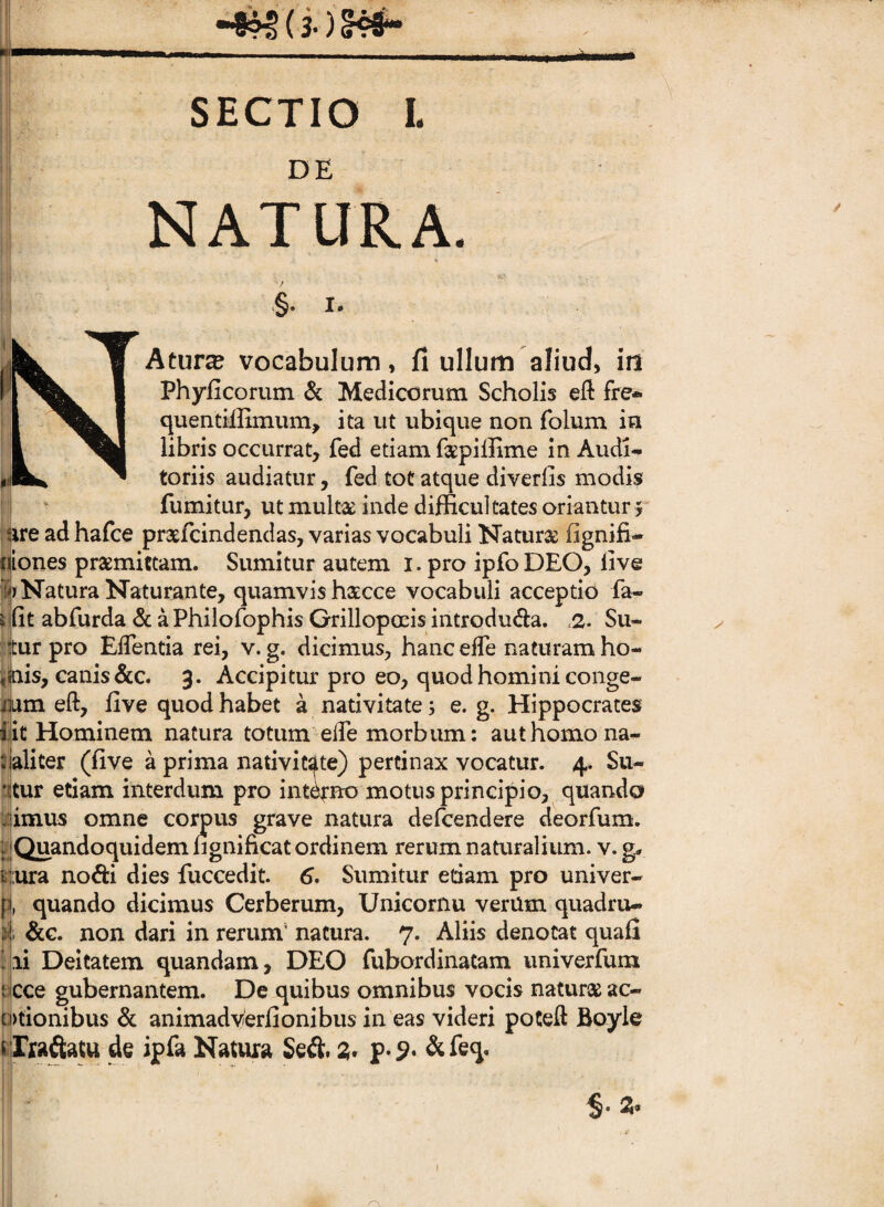 T SECTIO I. DE NATURA. ¥ §. I. Atura vocabulum, fi ullum aliud, id Phylleorum & Medicorum Scholis eft fre* quentilfimum, ita ut ubique non folum in libris occurrat, fed etiam fsepiffime in Audi¬ toriis audiatur, fed tot atque diverfis modis fumitur, ut multse inde difficultates oriantur j ure ad hafce pratlcindendas, varias vocabuli Naturae fignifi- fjiones praemictam. Sumitur autem i.pro ipfoDEO, live A Natura Naturante, quamvis haecce vocabuli acceptio fa- ^fit abfurda & a Philofophis Grillopoeis introduda. .2. Su- ■jtur pro ElTentia rei, v. g. dicimus, hanc elTe naturam ho- i^is, canis &c. 3. Accipitur pro eo, quod homini conge- mm eft, five quod habet a nativitate; e. g. Hippocrates l!it Hominem natura totum’elTe morbum: aut homo na- aliter (live a prima nativitate) pertinax vocatur. 4. Su- !*^tur etiam interdum pro intono motus principio, quando :imus omne corpus grave natura defeendere deorfum. Quandoquidem ngnificat ordinem rerum naUiralium. v.g» p;ura nofti dies fuccedit. 6. Sumitur edam pro univer- p, quando dicimus Cerberum, Unicornu verum quadru¬ ae. non dari in rerum' natura. 7. Aliis denotat quafi li Deitatem quandam, DEO fubordinatam univerfum cce gubernantem. De quibus omnibus vocis naturse ac- otionibus & animadverfionibus in eas videri poCeft Boyle rxaftatw de ipfa Natura Seii;. 2» &feq.