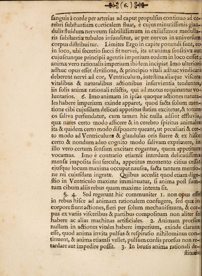 “4?^ ( fanguis a corde per arterias ad caput propulfus continuo ad ce- rebri fubftantiam corticalem fluat, e cujusminutiflimisglan/-,, dulis fluidum ner veum rubdliffimum in exiliflimos medulla-n ris fubflantiae tubulos infunditur, ac per nervos in univerfuiU! corpus diftribuitur. Limites Ergo in capite ponendi funt, eo in loco, ubi fecretio fucci fltnervei, ita utanimse fenlitivse aut. cujurcunque principii agentis imperium eodem in loco ceflet j anima vero rationalis imperium ibidem incipiat Imo ulteriori adhuc opuseflet divifione, & principio vitali adhuc vindicari deberent nervi ad cor, Ventriculum, inteftina aliaque vifcera vitalibus & naturalibus a<fl:ionibus infervientia tendentes, iis folis animas rationali relidis, qui ad motus requiruntur vo¬ luntarios. 6- Imo animam in ipfas quoque adiones natura-1 les habere imperium exinde apparet, quod fada foliim men- ! tione cibi cujufdam delicati appetitus ftatim excitetur,d totum os faliva perfundatur, cum tamen hic nulla adfint efiluvia,:i qux nares certo modo afficere d in cerebro fpiritus animales ita dc quidem certo modo difponere queant, ut peculiari <5c cer¬ to modo ad VentriculuiTf & glandulas oris fluere & ex hifce certo & nondum adeo cognito modo falivam exprimere, in illo vero certum renfum excitare cogantur, quem appetitum' vocamus. Imo e contrario etiamu interdum delicatiffima menfe impofita fint fercula, appetitus momento citius ceflat ejufque locum maxima occupat naufea, fada tantum mentior ne rei cujufdam ingratae, (^libus accedit quod etiam dige-i ftio in Ventriculo maxime imminuatur, fi anima pofl fum-i tum cibum aliis rebus quam maxime intenta fit. §. 4. Sed regerunt hic communiter i. non opus efle! in rebus hifce ad animam rationalem confugere, ied qux in; corporefiuntadiones, fieri per folum mechanifmum, &cor-;. pus ex variis vifceribus & partibus compofitum non aliter fel habere ac alias machinas artificiales. 2. Animam prorfus; nullam in adiones vitales habere imperium, exinde clarum; efle, quod anima invita pulfus d refpiratio nihilominus con-: . tinuent, & anima etiamfi vellet, pulfum cordis prorfus non re-: tardare aut impedire poffit. 3. In brutis anima rationali de-i flitutisi