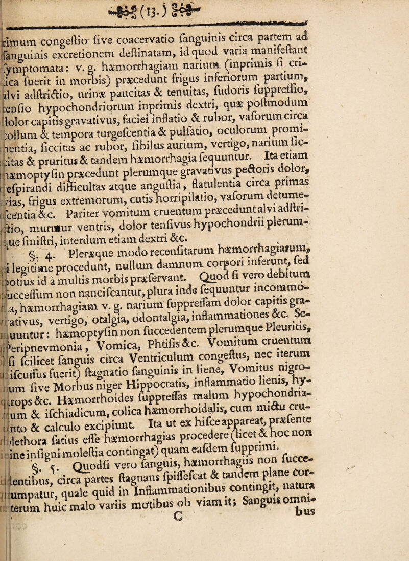 irimiim congeftio five coacervatio fanguinis circa paftem ad iranguinis excretionem deftinatam, idqiiod varia mamfeftaiit fymptotnata: v. g. hs^morrhagiam narium (iilprimis li cri^ i:ica fuerit in morbis) praecedunt frigus inferioruin partium, livi adftridio, urinae paucitas & tenuitas, fudoris lupprellio, i•en^lo hypochondriorum inprimis dextri, qux poftmodum Lior capitis gravacivus, faciei inflatio & rubor, vaforumcirca ];ollum. & tempora turgefcentia & pulfatio, oculorum promi- lientia, ficcitas ac rubor, fibilus aurium, vertigo, natium bc- fitas & pruritu* & tandem hamorrhagia fequuntur. Ita etiam iiamoptyfln pracedunt plerumque gravativus pefloris dolor, iefpirandi difficultas atque anguftia, flatulentia circa primas nas, frigus extremorum, cutishorripilatio,va(brum detume- Icentia &c. Pariter vomitum cruentum praecedunt alvi adftri- aio, murmur ventris, dolor tenfivushypochondriiplerum- iuefiniftri, interdum etiam dextri &c. . . ! Pleriequemodorecenfitarumhaemorrhagiafum, |i legitime procedunt, nullum damnuni corpori ijiotius id a multis morbis praefervant. Quod eiucceflum non nancifcantur, plura inds fequunwr mcommo- -^a, hsmorrhagiam v. g. narium fupprelTam dolor capms gra- 'i ativus, vertigo, otalgia, odontalgia, inflammationes &c. Se¬ quuntur : heemoptyfm non fuccefentem plerumque Pleuritis, Vomica, Ph.ifcfa. ] fi fcilicet fanguis circa Ventriculum congeftiis, nec iterum i lifculTu* fuerit) ftagnatio fanguinis in bene, Voinitus mgr^ uum five Morbus niger Hippocratis, inflammatio lienis, hy- Pps&c. Hsmorrhoides fuppreflas malp hypochondna-. Lm& ifchiadicum, colica heemorrhoidalis, cum miducru- \\Z & Mo excipiunt. Ita ut ex W^aimar^^ Ikethora fatius efle hxmorrhagias procedere (licet & hoc non ;iineinfignimoleftiacontingat)quanieafdenirupprimt. k % Quodfi vero fanguis, hatmorrhagiis non fucce itaJ;,. circV» «-B»»' 'P®.''”',? “S ,‘”ard amnatur, quale quid in Inflammationibus contingit, natur» ;eruLhui2malo\ariis motibus ob viamiti Sanguuomm- G