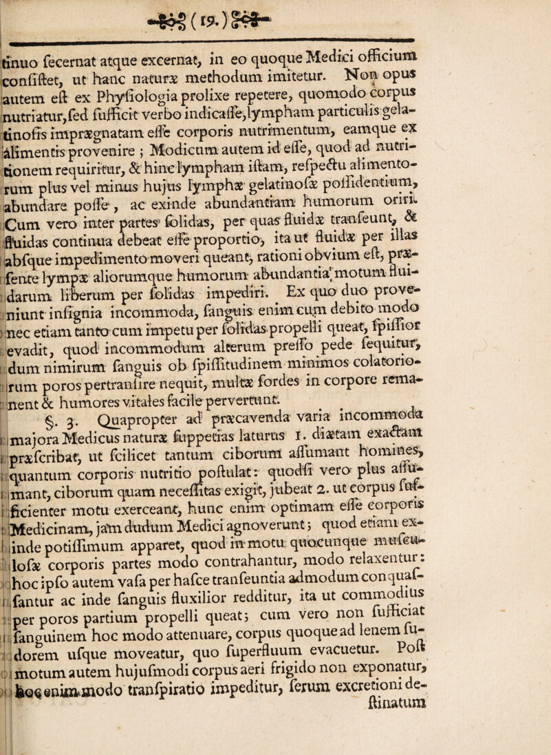 itinuo fecernat atque excernat, in eo quoque Medici officium iconfiftet, ut hanc naturx methodum imitetur. Non opus laiitem eft ex Phyfiologia prolixe repetere, quomodo corpus lautriatur,fed fuffick verbo indicaffe^ympham paitieulis gek tinoffs impraegnatam elfc corporis nutrimentum, eamque ex kHmentis provenire ; Modicum autem id elTe, quod ad nutri- ilcibnem requiritur, & hinc lympham iftam;, refpe^u alimento¬ rum plus vel minus hujus lymphat gelatinofas poffidentimm, labimdare pofFe, ac exinde abundantiam humorum oriri*. iCum vero inter partes^ Iblidas, per quas fluidae tranfeunt. Si iflhiidas continua debeat elfe‘proportio, ita ut fluidae per illas 'labfque impedimento moveri queanc> rationi obvium eft, pr$- rifente lympae aliorumque humorum' abundantia’ motum flui- iidarum liherum per folidas impediri. ^ Ex quo duo prove- i niunt infignia incommoda, fanguis enim curn debito modo )inec etiam tanto cum impetu per folidas propelli queat, fpiffior evadit, quod incommodum alterum prelTo pede lequitur, dum nimirum fanguis ob fpiffitudinem minimos colatorio- rum porospertranlire nequit, multae fordes in corpore rema¬ nent & humores vitales facile pervertunt. 3* Quapropter ad praecavenda varia incommoda majora Medicus naturae ffippetias laturus i. diaetam exa^am pr^Efcribat, ut fcilicet tantum ciborum afllimant homii^s, qnantum corporis nutritio poftulat :* quodli vero plus anu* mant, ciborum quam neceffitas exigit, jubeat 2. ut corpus M- ficienter motu exerceant, hunc emm optimam efle corporis Medicinam, ja*m dudum Medici agnoverunt 5 quod etiani ex* iinde potiffimum apparet, quod in motu; quacunque muieu* lofte corporis partes modo contrahantur, modo relaxentur: hoc ipfo autem vafa per hafce tranfeuntia admodum conqual* fantur ac inde fanguis fluxilior redditur, ita ut commodius per poros partium propelli queat; cum vero non furhoat fanguinem hoc modo attenuare, corpus quoque ad leneinlu- dorem ufque moveatur, quo fupeffiuuin evacuetur. Pol motum autem hujufmodi corpus aeri frigido non exponatur? boeeninaiinodo tranlpiratio impeditur? ferum excretiomde- ftiiiatum