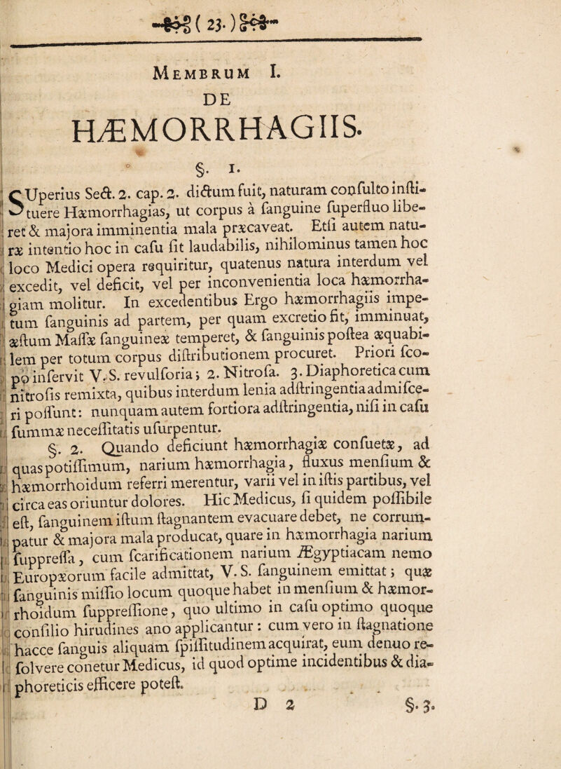 23-)l4i~ Membrum I. DE H^MORRHAGIIS. §. I. ^'XJpcrius SsA. 2* cap. 2* fuitj naturam coDfultoinfti* ^tuere JrltemorrhagiaSj ut corpus a {anguine fuperfluo libe¬ ret & majora imminentia mala prxcaveat. E.tli autem natu- r2E intentio hoc in cafli lit laudabilisj nihilominus tamen hoc loco Medici opera rsuuiritur, c^uatenus natura interdum vel excedit, vel deficit, vel per inconvenientia loca hxmorrha- giam inolimr. In excedentibus Ergo hsmorrhagiis impe- tum fanguinis ad partem, per (juam excretio fit, imminuat, aedum Maffie fanguinete temperet, & fanguinis poftea asquabi- lem per totum corpus diftributionem procuret. Priori fco- poinfervit V.S.revulforia; 2.Nitrofa. 3.Diaphoreticaaim nitrofis remixta, quibus interdum lenia adflringentiaadmifce— ri poffunt: nunquam autem fortiora adftringentia, nifi in cafu fummatneceffitatis ufurpentur, §. 2. Quando deficiunt haemorrhagiae confuetae, ad quaspotiffimum, narium haemorrhagia, fluxus menfium & haemorrhoidum referri merentur, varii vel in iftis partibus, vel Circaeas oriuntur dolores. HicMedicus, fiqiiidem poffibile eft, fanouinemiftumftagnantem evacuare debet, ne corrum¬ patur & majora mala producat, quare in haemorrhagia narium fiipprefla, cum fcarificationem narium .Sgyptiacam nemo Europaeorum facile admittat, V. S. fanguinem emittat; quae fanguinis miffio locum quoque habet in menfium & hxmor- rhoidum fupprelTione, quo ultimo in cafu optimo quoque confilio hirudines ano applicantur : cum vero in ftagnatione hacce fanguis aliquam fpilEtudinem acquirat, eum denuore- folvere conetur Medicus, id quod optime incidentibus & dia¬ phoreticis efficere poteft. D 2 §• 3*