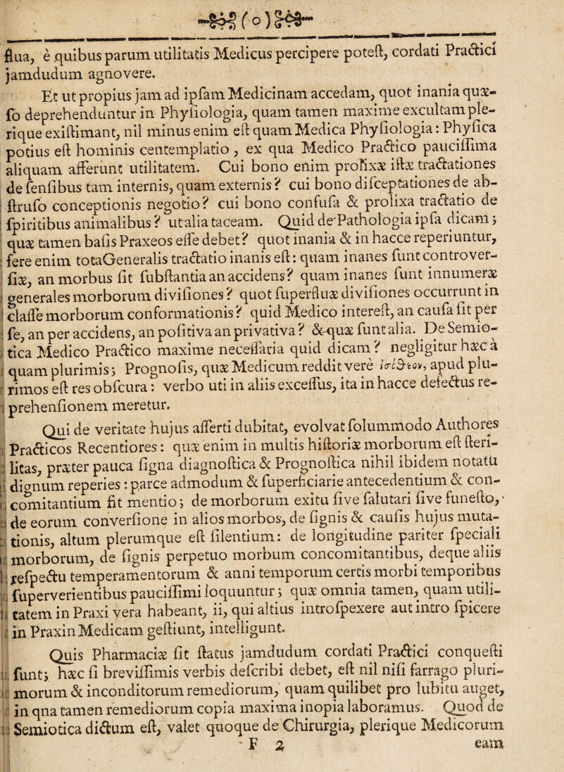 flua, e .quibus parum, utilitatis Medicus percipere poteft, cordati Praebet jamdudum agnovere. Et ut propius jam ad ipfam Medicinam accedam, quot inania qu32- fo deprehenduntur in Phyiiologia, quam tamen maxime excultample- rique exiftimant, nil minus enim ed quam Medica Phyfiologia: Phyfica potius eft hominis ceiitemplatio , ex qua Medico Pradico pauciffima aliquam afferunt utilitatem. Cui bono enim prohxx iftx tradlationes de fenfibus tam internis, quam externis? cui bono difeeptationes de ab- ftrufo conceptionis negotio? cui bono confufa & prolixa trad:atio de fpiritibus animalibus ? ut alia taceam. Quid de'Pathologia ipfa dicam j quse tamen bafis Praxeos eife debet? quot inania & in hacce reperiuntur, fere enim totaGeneralis tradatio inanis eft: quam inanes funt controver- jftse, an morbus fit fubftantia an accidens? quam inanes funt innumerae aenerales morborum divifiones ? quot fuperfluae divifiones occurrunt in daffe morborum conformationis? quid Medico intereft, an caufa fit per fe, an per accidens, an pofitiva an privativa? dc^uae funt alia. DeSemio- tica Medico Pradico maxime neceftaria quid dicam ? negligitur ha^c a I quamplurimiss Prognofis, quae Medicum reddit vere apud plu- i rimos eft res obfcura i verbo uti in aliis exceflus, ita in hacce defedus re- \ prehenfionem meretur, < Qui de veritate hujus afferti dubitat, evolvat folummodo Authorp !i Pradicos Recentiores: quae enim in multis hiftoriae morborum eft fteri- ;l litas, praeter pauca figna diagnoftica d Prognoftica nihil ibidem notatu j dignum reperies: parce admodum d fuperfiGiarie antecedentium d coii- j cogitantium fit mentio; de morborum exitu five falutari five funefto,- :i de eorum converfione in alios morbos, de fignis d caufis hujus niuta- iltionis, altum plerumque eft filentium: de longitudine pariter fpeciali i; morborum, de fignis perpetuo morbum concomitantibus, deque aliis jefpedu temperamentorum d anni temporum certis morbi temporibus fuperverientibus pauciflimi loquuntur j qux omnia tamen, quam utili¬ tatem in Praxi vera habeant, ii, qui altius introfpexere aut intro fpicere in PraxinMedicam geftiimt, intelligunt. Quis Pharmacis fit ftatus jamdudum cordati Pradici conquefti funtj hdcc fi breviffimis verbis deferibi debet, eft nil nifi farrago pluri¬ morum d inconditorum remediorum, quam quilibet pro lubitu auaet, in qna tamen remediorum copia maxima inopia laboramus. Quoa de Semiotica didum eft, valet quoque de Chirurgia, plerique Medicorum - F 2t eam
