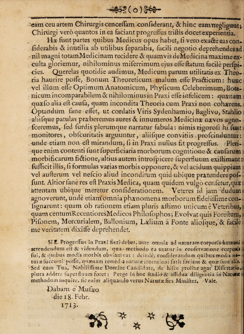 4865 (o) ceu artem ©hirurgis ceBGe/TamxonfMerant, «& hinc eamneglioianc;. Chirurgi vero quantos in ea faciant progrefTus triflris docet experientia. Ha- funt partes quibus Medicus opus habet, fi vero exa^e eascoii- fiderabis & inutilia ab utilibus feparabis, facili negotio deprehendes ad •^ nil magni totamMedicinam recidere dc quamvis deMedicina maxime ex¬ culta gloriemur, nihilominus miferrimum ejus-ede datum facile perfpi- cies. Querelas quotidie audimus, Medicum parum utilitatis ex Theo¬ ria haurire polfe. Bonum -Theoreticum malum effe Pradicum: hunc vel illum effe OptimumiAnatomicum, Phyficum Celeberimum^ Bota¬ nicum inGomparabilem dc nihilominus in Praxi effe infelicem; quasnam: quxfo alia ed caufa, quam incondita Theoria cum Praxi non cohaerens.: Optandum fane ^ effet, ut cordatis Viris Sydenhamio; Baglivo, Stahlio -aliifque patulas pr^beremus aures dc innumeros Medicinae nsevos agno-. fceremus, fed furdis plerumque narratur fabula: nimis rigorofi hi fimt monitores, obrcuritatis^ argiiunciir, aliifque convitiis ^profcinduntur; mnde-etiam non ed mirandum, fi in Praxi nullus fu progreffus. Pleri- que enim Contenti funt fuperficiaria morborum cognitione dc eaufarum morbificarum fidione,‘altius autem introfpicere fuperfluum exidiniant:i fufficit illis, fi formulas varias morbis opponere, dc vel acidum quippiam: vel auderum vel nefcio aliud inconditum quici ubique pr^tenderepof-^ fune. Altior fane res ed PraxisMedica^ quam quidem vulgo cerifetur,qii2e: attentam ubique meretur confiderationem. Veteres id jam d.udum; agnoverunt, unde etiam*dmnia pheenomena morborum fidei illime con-' fignarunt: quam ob rationem etiam pluris xdimo unicum e Veteribus,u quamcenturriRecentioresMedicosPhilofophos; Evolvat quis Foredum,;; Pifonem, Mercurialem, Ballonium, Lslium a Fonte aliofque, dc facile me veritatem dixilfe deprehendet. Si E. Progreffus Iii Praxi fisri deBet^ame omnia aci naturam corporis'iiamam i atrendencium elt & videndum, c]ua- merhodo ca tuatur in confervationc corpoiisi fui,& quibus modis morbis obviam cac ; deindci confiderandum quibus modis n«-' tuucfuccurr! poflit, qnainam remddia naturae intentioni fatis faciant & c)ute funt alia. Sed ciim Tua, Nobilifiime Domine Candidate, de hlfce prolixe agat*^ DIfIcrtano,i: plura addere (uperduum foret: Perge in hoc ftadio & aflidua’diligentia /n Nati«sc k methodumiaquire, licenim aiiqua-ndoverusNarurtefies Minificr. VaJe. Dabam e Mu deo -dieiS-Febr. 1713.