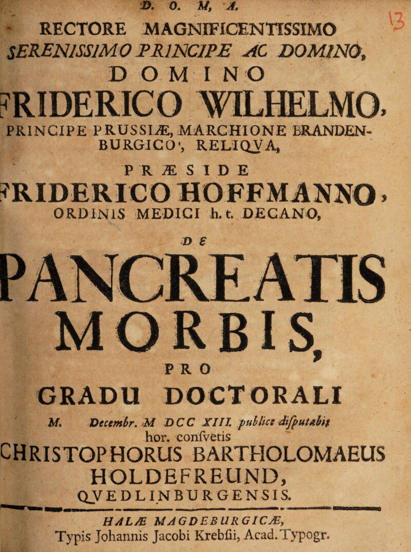 - RECTORE MAGNIFICENTISSIMO SERENISSIMO PRINCIPE AC DOMINO, DOMINO PRINCIPE PRUSSEE, MARCHIONE ERANDEN- BURGICO1, RELIQVA, P R M S I D E ORDINIS MEDICI h. t. DECANO, ■D £ GRADU DOCTORALI M, Decembr. M DCC XIII. publice Sfputabit hor. confvetis CHRISTOPHORUS BARTHOLOMAEUS HOLDEFREUND, Q_V E D LIN B U R G E N SI S._ HSI . HALAS MAGDEBURGICJE, Typis Johannis Jacobi Krebfii, Acad.Typogr.