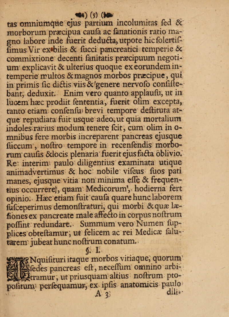 tas omniumque ejus partium incolumitas fed & morborum praecipua caufa ac fanationis ratio ma¬ gno labore inde fuerit dedudta, utpote hicfolertif-- fimus Vir ex*bilis & fucci pancreatici temperie & commixtione decenti fanitatis praecipuum negoti¬ um explicavit & ulterius quoque ex eorundem in¬ temperie multos & magnos morbos praecipue , qui in primis fic di&is viis &'genere nervofo confine-' bant, deduxit. Enim vero'quanto applaufu, ut in lucem haec prodiit fententia, fuerit olim excepta, tanto etiam confenfut brevi tempore deftituta at¬ que repudiata fuit usque adeo, ut quia mortalium indoles rarius modum tenere fcit, cum olim in o- mnibus fere morbis increparent pancreas ejusque fiiccum, noftro tempore in recenfendis morbo- rum caufis Sclocis plenaria' fuerit ejus fa£ta oblivio,' Re; interim: paulo diligentius examinata utique animadvertimus & hoc: nobile vifeus fuos pati maneSj ejusque vitia non minima effe & frequen¬ tius occurrere!, quam Medicorum1,, hodierna fert opinio: • Haec etiam fuit caufa quare hunc laborem fufceperimus demonfiraturi, qui morbi &quae lae- fionesex pancreate male affedo in corpus noftrum poffint redundare. ■ Summum vero Numen fup- plices obteftamur; ut felicem ac rei Medicae falu-- tarem jubeat hunc noftrum conatum. ■ Ii. ■Nquifituri itaque morbos vitiaque, quorum fedes pancreas eft, neceffum' omnino arbi¬ tramur, ut priusquam altius noftrum pto- pofitum; perfequamur, ex ipfis anatomicis paulo» A 33 diu®-