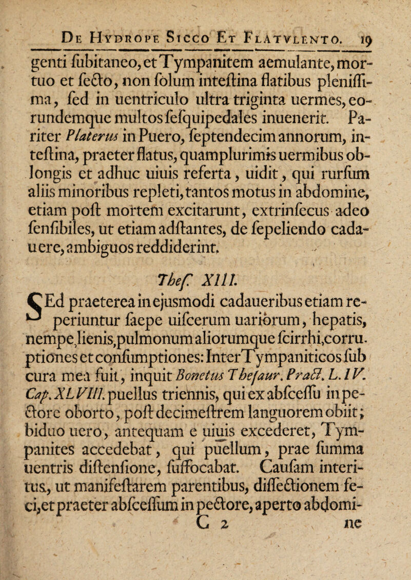 genti fubitaneo, et Tympanitem aemulante, mor¬ tuo et fecto, non folum inteltina flatibus plenifli- ma, led in uentriculo ultra triginta uermes, eo- rundemque multos fefquipedales inuenerit. Pa¬ riter Piat erus in Puero, feptendecim annorum, in- teftina, praeter flatus, quamplurimis uermibus ob¬ longis et adhuc uiuis referta, uidit, qui rurliim aliis minoribus repleti, tantos motus in abdomine, etiam polt mortem excitarunt, extrinfecus adeo lenfibiles, ut etiam aditantes, de fepeliendo cada- u ere, ambiguos reddiderint, 7hef XI11. CEd praeterea in ejusmodi cadaueribus etiam re- ^ periuntur laepe uifcerum uariorum, hepatis, nempe Jienis,pulmonum aliorumque fcirrhi,corru. ptiones et conlumptiones: InterTympaniticos fub cura mea fuit, inquit Bonetus Thejaur, PraSl. L.lV. Cap.XLVlll. puellus triennis, qui ex ablceflu in pe¬ dore oborto, polt decimeltrem languorem obiit; biduo uero, antequam e uiuis excederet, Tym¬ panites accedebat, qui puellum, prae fumma uentris diltenfione, fulfocabat. Caufam interi¬ tus,, ut manifeltarem parentibus, dilfedionem fe- ci,et praeter ablceflum in pedore, aperto abdomi- ' /•' C 2 ne