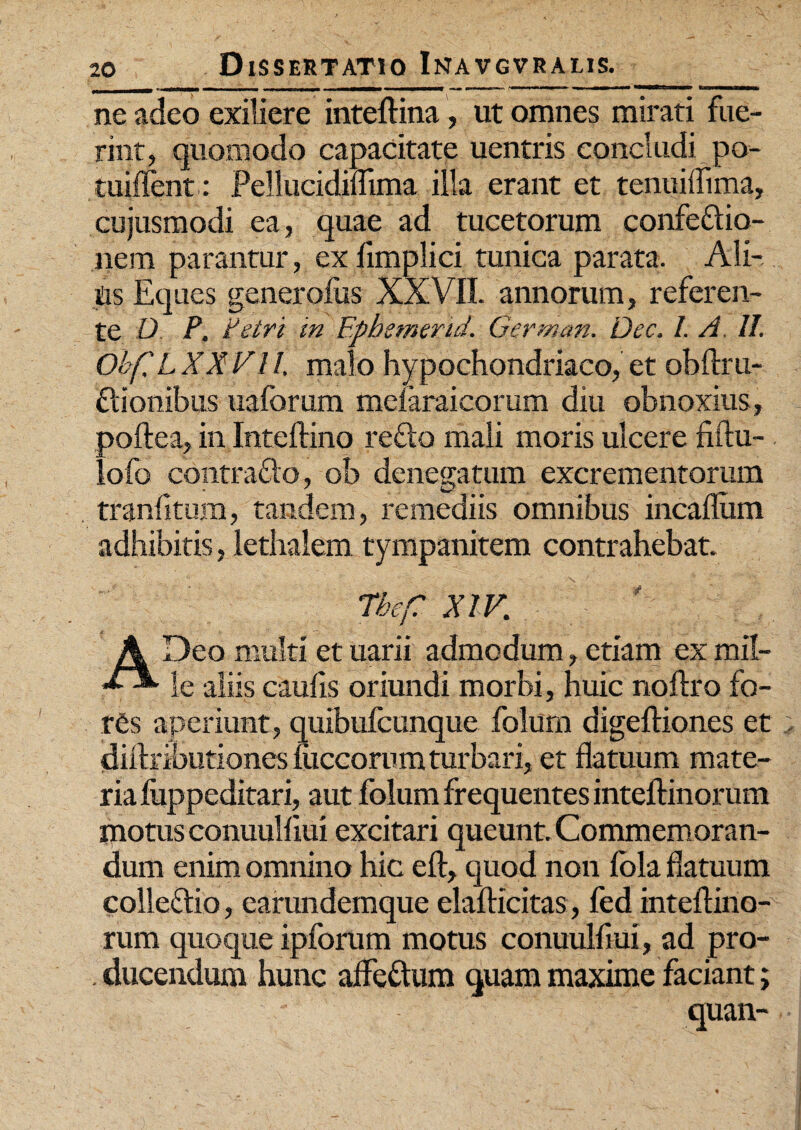 ne adeo exiliere inteftina, ut omnes mirati fue¬ rint, quomodo capacitate uentris concludi po- tuiffent: Pellucidiflima illa erant et tenuillima, cujusmodi ea, quae ad tucetorum confedio- nem parantur, exlimplici tunica parata. Ali¬ as Eques generofus XXVII. annorum, referen¬ te O P. Petri in Epbemerid. German. Dec. /. A. U. Obf, LXXVll, malo hypochondriaco, et obftru- dionibus uaforum melaraicorum diu obnoxius, aoftea, in Inteftino redo mali moris ulcere fiftu- ofo contrado, ob denegatum excrementorum traniitum, tandem, remediis omnibus incaflum adhibitis, lethalem tympanitem contrahebat. Tbef XIV,; A Deo multi et uarii admodum, etiam ex mil¬ le aliis caulis oriundi morbi, huic noftro fo¬ res aperiunt, quibufcunque folum digefliones et diflributiones mccorum turbari, et flatuum mate¬ ria fuppeditari, aut folum frequentes inteftinorum tnotus conuulliui excitari queunt. Commemoran¬ dum enim omnino hic eft, quod non fola flatuum colledio, earundemque elafticitas , fed inteflino- rum quoque ipforum motus conuulliui, ad pro¬ ducendum hunc affedum quam maxime faciant; quan-