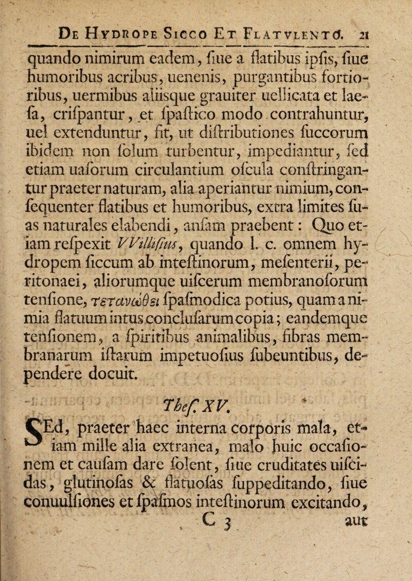 quando nimirum eadem, flue a flatibus ipfls, flue humoribus acribus, uenenis, purgantibus fortio¬ ribus, uermibus aliisque grauiter uellicata et lae- fa, crilpantur, et fpaflico modo. contrahuntur, uel extenduntur, fit, ut diflributiones fuccorum ibidem non lolum turbentur, impediantur, fed etiam uaforum circulantium olcula conftringan- tur praeter naturam, alia aperiantur nimium, con- lequenter flatibus et humoribus, extra limites lu¬ as naturales elabendi, anfam praebent: Quo et¬ iam relpexit VVilhfius, quando 1. c. omnem hy¬ dropem ficcum ab inteflinorum, mefenterii, pe¬ ritonaei , aliorumque uilcerum membranoforum tenfione, rsTavocQsi Ipalmodica potius, quam a ni¬ mia flatuum intus conclufarum copia; eandemque tenfionem, a Ipiritibus animalibus, fibras mem¬ branarum iftarum impetuolius fubeuntibus, de¬ pendere docuit. CEd, praeter haec interna corporis mala, et- iam mille alia extranea, malo huic occafio- nem et caulam dare lolent, flue cruditates uifci- das, glutinolas & flatuolas luppeditando, flue conuulliones etlpafmos inteflinorum excitando, *' ' - C 3 aut