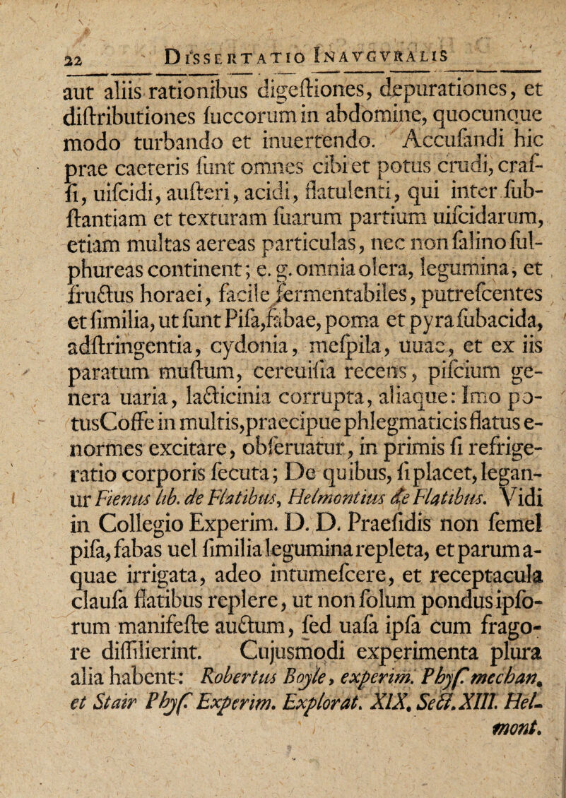 aut aliis rationibus digelliones, depurationes, et diliributiones fuccorum in abdomine, quocunque modo turbando et inuerfendo. Acculandi hic prae caeteris funt omnes cibi et potus crudi, craf- fi, uifcidi, aufleri, acidi, flatulenti, qui inter fub- flantiam et texturam fuarum partium uifeidarum, etiam multas aereas particulas, nec nonfalinoful- phureas continent; e. g. omnia olera, legumina, et iruftus horaei, facile jermentabiles, putrefeentes et fimilia, ut funt Pifa,fabae, poma et pyrafubacida, adftringentia, cydonia, melpila, uuae, et ex iis paratum mullum, cereuiua recens, pilcium ge¬ nera uaria, laflicinia corrupta, aliaque: Imo po- tusColfe in multis,praecipue phlegmaticis flatus e- normes excitare, obleniatur, in primis fi refrige¬ ratio corporis fecuta; De quibus, fi placet, legan- ur Fienus hb. de Flatibus, Helmontius de Flatiblis. Vidi in Collegio Experim. D. D. Praefidis non femel pifa, fabas uel fimilia legumina repleta, et parum a- quae irrigata, adeo intumefeere, et receptacula claufa flatibus replere, ut nonfolum pondusipfo- rum manifelte au&um, fed uafa ipfa cum frago¬ re diflilierint. Cujusmodi experimenta plura alia habent: Robertus Bojle, experim. Phyflmechan. et Stair Pbjf Experim. Explorat. XIX, SeB.Xlll. HeL