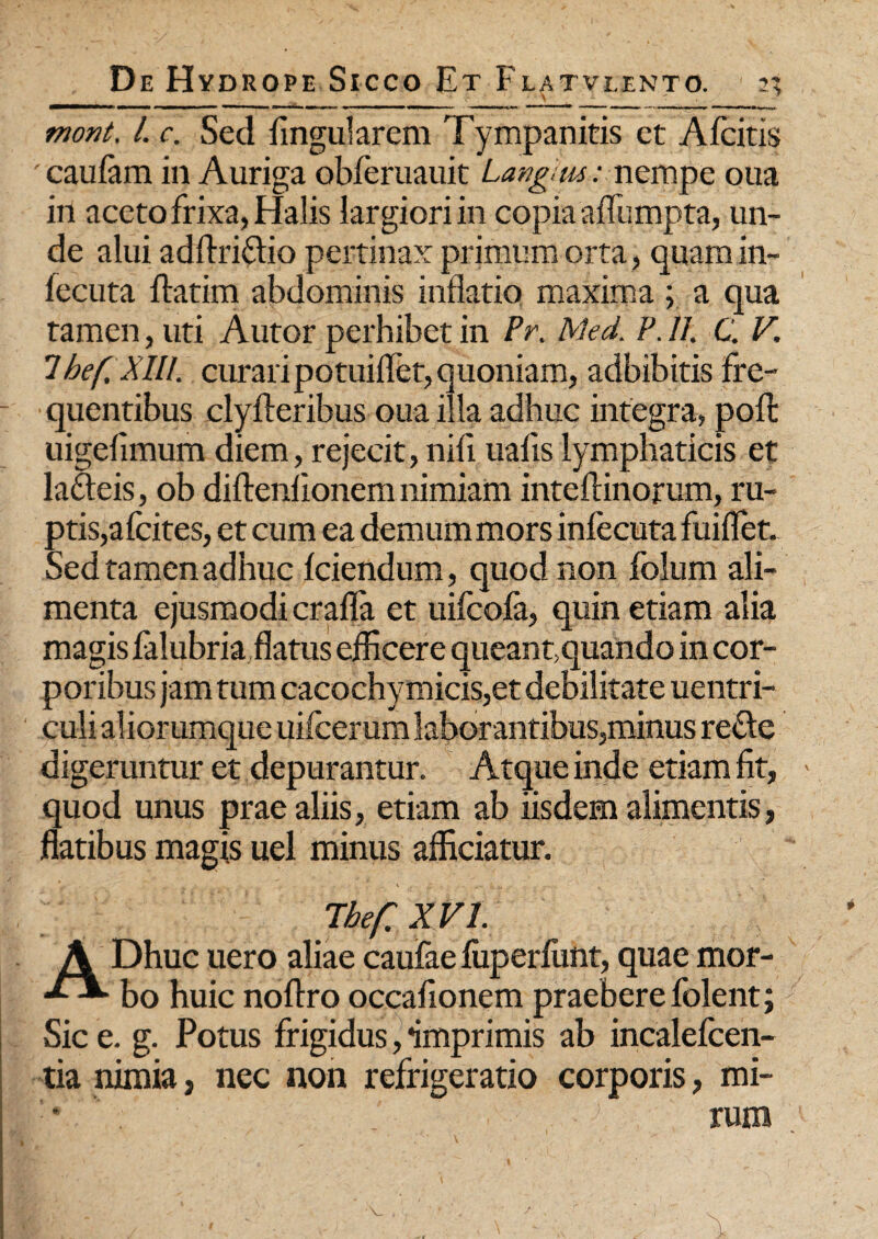 _ Y T 9 mont. I. c. Sed lingularem Tympanitis et Afcitis ' caulam in Auriga obferuauit Langam: nempe oua in aceto frixa, Halis largiori in copia afliimpta, un¬ de alui adflriflio pertinax primum orta, quam in- lecuta flatim abdominis inflatio maxima ; a qua tamen, uti Autor perhibet in Pr. Med. P. 11. C. V. 'Ibef.Xlll. curari potuiflet, quoniam, adbibitis fre¬ quentibus clylteribus oua illa adhuc integra, pofl: uigeflmum diem, rejecit,nifi iiafislymphaticis et lafteis, ob diftenlionem nimiam inteftinorum, ru¬ ptis,afcites, et cum ea demum mors infecuta fuiflet. Sed tamen adhuc Iciendum, quod non folum ali¬ menta ejusmodi crafla et uifcola, quin etiam alia magis falubria flatus efficere queant,quando in cor¬ poribus jam tum cacochymicis,et debilitate uentri- culi aliorumque uifcerum laborantibus,minus re&e digeruntur et depurantur. Atque inde etiam fit, quod unus prae aliis, etiam ab iisdem alimentis, flatibus magis uel minus afficiatur. The/: XVI. A Dhuc uero aliae caufae luperlunt, quae mor- bo huic noftro occafionem praebere folent; Sic e. g. Potus frigidus, imprimis ab incalefcen- tia nimia, nec non refrigeratio corporis, mi-