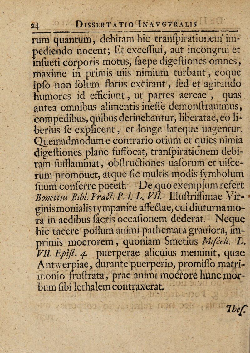 rum quantum, debitam hic tranfpirationem' im¬ pediendo nocent; Et excefliui, aut incongrui et infueti corporis motus, faepe digeftiones omnes, maxime in primis uiis nimium turbant, eoque ipfo non folum flatus excitant, fed et agitando humores id efficiunt, ut partes aereae , quas antea omnibus alimentis inefle demonftrauimus, compedibus, quibus detinebantur, liberatae, eo 1E berius fe explicent, et longe lateque uagentur. Quemadmodum e contrario otium et quies nimia digefliones plane fuffbcat, tranfpirationem debi¬ tam fufflaminat, obftructiones uaforum et uifce- rum promouet, atque iic multis modis fymbolum fuum conferre poteft. De quo exemplum refert Bonettus Bibi. Frafl. P. 1. L. Vll. Illuftrilflmae Vir** • ginis monialis tympanite affeclae, cui diuturna mo¬ ra in aedibus facris occaflonem dederat. Neque hic tacere poflum animi pathemata grauiora, im¬ primis moerorem, quoniam Smetius MijfceU. L. Vll. Epijl. 4. puerperae alicuius meminit, quae Antwerpiae, durante puerperio, promiflb matri¬ monio fruftrata, prae animi moerore hunc mor¬ bum flbi lethalem contraxerat.