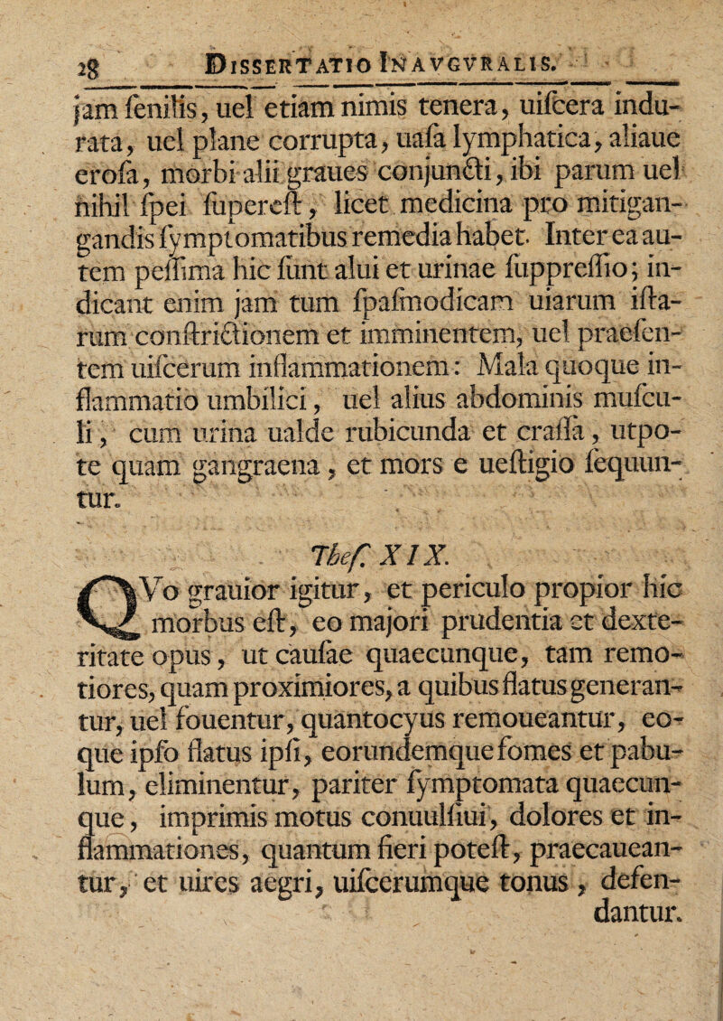 jam fenilis, uel etiam nimis tenera, uifeera indu¬ rata, uel plane corrupta, uafa lymphatica, aliaue erofa, morbi alii grauesconjungi, ibi parum uel- nihil fpei fupereft , licet medicina pro mitigan- gandis fymplomatibus remedia habet. Inter ea au¬ tem pefiima hic fiant alui et urinae fiippreffio; in¬ dicant enim jam tum fpafmodicam uiarum ifta- rum conftrictionem et imminentem, uel praeben¬ tem uifcerum inflammationem: Mala quoque in¬ flammatio umbilici, uel alius abdominis mufcu- li, cum urina ualde rubicunda et craifa, utpo- te quam gangraena, et mors e ueftigio fequun- tur. 7tefXm jVo grauior igitur, et periculo propior hic ^ morbus eft , eo majori prudentia et dexte¬ ritate opus, ut caufae quaecunque, tam remo¬ tiores, quam proximiores, a quibus flatus generan¬ tur, uel fouentur, quantocyus remoueantur, eo- que ipfo flatus ipfi, eorundemque fomes et pabu¬ lum, eliminentur, pariter fymptomata quaecun¬ que , imprimis motus conuulfiui, dolores et in¬ flammationes, quantum fieri poteft, praecauean- tur, et uires aegri, uifcerumque tonus, defen¬ dantur.