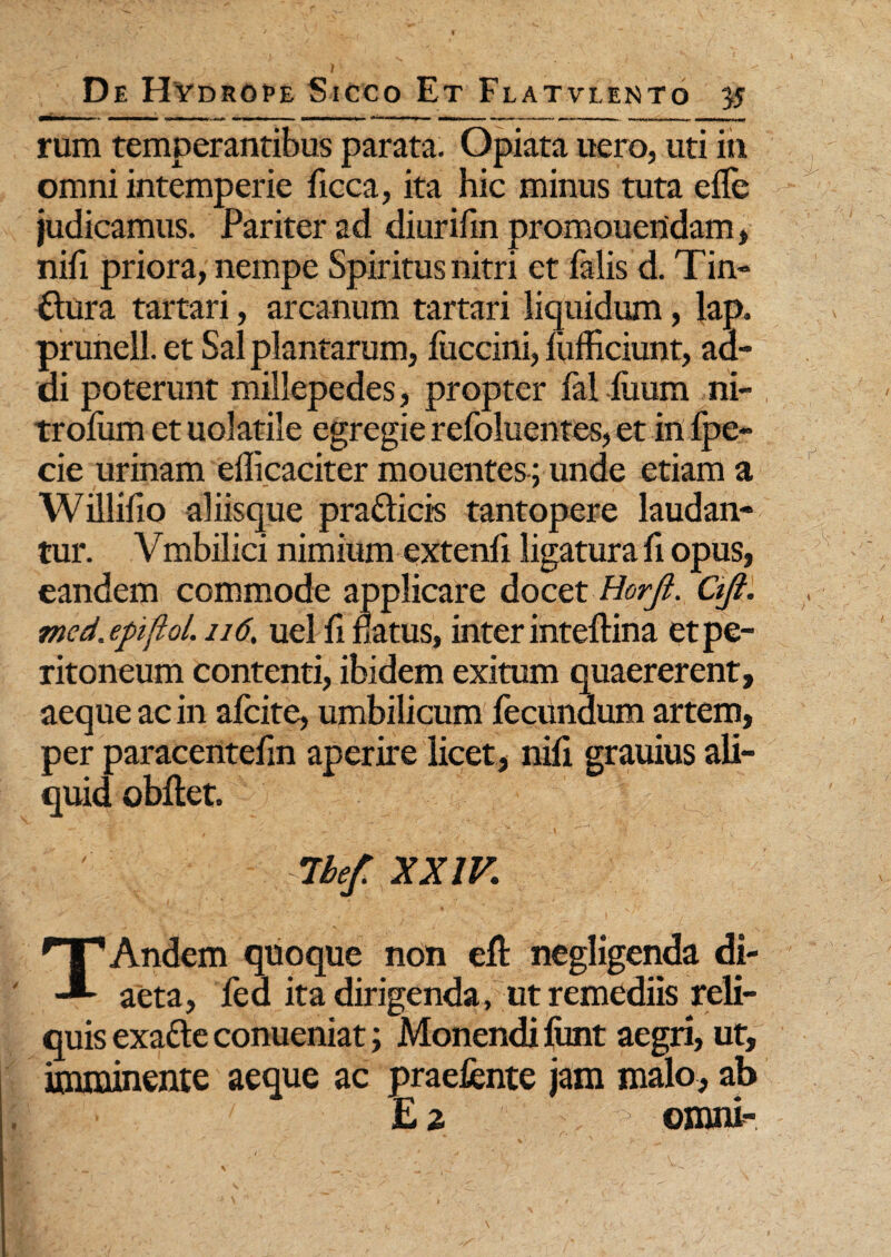 rum temperantibus parata. Opiata uero, uti in omni intemperie flcca, ita hic minus tuta e fle judicamus. Pariter ad diurifin promoueridam, nifl priora, nempe Spiritus nitri et falis d. Tin¬ ctura tartari, arcanum tartari liquidum, lap. prunell. et Sal plantarum, fuccini, lufhciunt, ad¬ di poterunt millepedes, propter fal liium ni- troflim et uolatile egregie refoluentes, et inipe- cie urinam efficaciter mouentes-; unde etiam a Willifio aliisque prafticis tantopere laudan¬ tur. Vmbilici nimium extenfl ligatura fi opus, eandem commode applicare docet Horfi. Qjt. med.epijlol. 116, uel fl natus, inter inteftina et pe¬ ritoneum contenti, ibidem exitum quaererent, aeque ac in afeite, umbilicum fecundum artem, per paracentefm aperire licet, nifl grauius ali¬ quid obflet. 7hef. XXIV. TAndem quoque non eft negligenda di¬ aeta, fed ita dirigenda, ut remediis reli¬ quis exafte conueniat; Monendi ftmt aegri, ut, imminente aeque ac praefente jam malo, ab