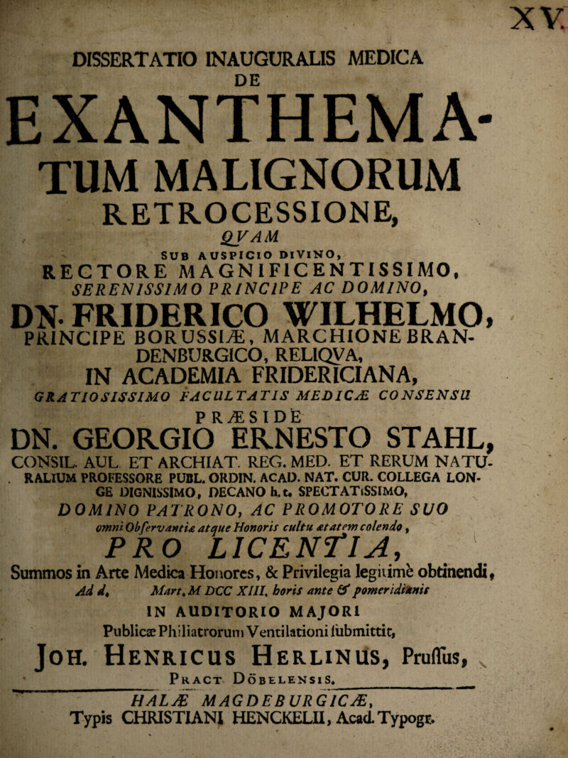 DISSERTATIO INAUGURALIS MEDICA DE EXANTHEMA- tum MALIGNORUM RETROCESSIONE, , ■ QfAU SUB AUSPICIO DIVINO, RECTORE MAGNIFICENTISSIMO, SERENISSIMO PRINCIPE AC DOMINO, DN FRIDERICO WILHBLMO, PRINCIPE BORUSSlAi, MARCHIONE BRAN- DENBURGICO, RELIQVA, IN ACADEMIA FRIDERICIANA, GRATIOSISSIMO FACULTATIS MEDICAE CONSENSU P R^ES I DE DN. GEORGIO ERNESTO STAHL, CONSLL. AUL ET ARCHIAT. REG. MED. ET RERUM NATU- . RALIUM PROFESSORE PUBL. ORDIN. ACAO. NAT. CUR. COLLEGA LON- GE DIGNISSIMO, DECANO h.t, SPECTATiSSIMO, DOMINO PATRONO, AC PROMOTORE SUO omni Obfervantia atque Honoris cultu at at em colendo, PRO LICENTIA, Summos in Arte Medica Honores, & Privilegia legitime obtinendi, Ad d, Mart.M DCC XIII. horis ante (X pomeridiamt IN AUDITORIO MAJORI Publicae Philiatrorutn Ventilationi lubmittit, JOH. HeNRICUS HeRLINUS, Pruflus, PRACT DoBELENSiS. __  Italae magdebur gicje. Typis CHRISTIANI HENCKELII, AcadTypogr. •> .