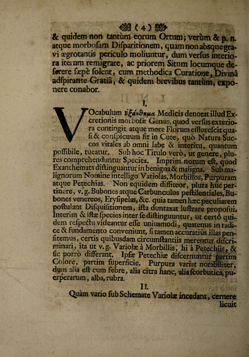 & quidem non tantum eorum Ortum; verum & p. n. atque morbofam Difparitionem, quam non absque gra¬ vi aegrotantis periculo moliuntur, dum verfus interio¬ ra iterum remigrare, ac priorem Situm locumque de¬ fecere fepe folent, cum methodica Curatione, Divinat adfpirante Gratia, & quidem brevibus tantum, expo¬ nere conabor. I VOcabuIum ligav&iiftct Medicis denotat illud Ex- cretionis moi bofe Cienus, quod verfus exterio¬ ra contingit atque more Florum efflorefcitqua- fi & confpicuum fit in Cute, quo Natura Suc¬ cos vitales ab omni labe & interitu, quantum poffibile, tueatur. Sub hoc Titulo vero, ut genere, plu- res comprehenduntur Species. Imprim. notum eft, quod Exanthemata diftinguantur in benigna & maligna. Sub ma¬ lignorum Nomine intelligo Variolas, Morbillos, Purpuram atque Petechias. Non equidem diffiteor , plura huc per¬ tinere, v.‘g. Bubones atque Carbunculos peftilentiales, Bu¬ bones venereos, Eryfipelas, &c. quia tamen hxc peculiarem poftulant Difquifitionem, ifta duntaxat luftrare propofui. Interim &iftaefpecies inter fediftinguuntur, ut certd qui¬ dem refptchi videantur elle uniusmodi, quatenus in radi¬ ce & fundamento conveniunt, fi tamen accuratius illas pen- fitemus, certis quibusdam circumflandis merentur difcri- roinari, ita ut v.g. Variolae a Morbillis, hi a Petechiis, & fic porro differant. Ipfae Petechiae difcernuntur partim Colore, partim fuperficie. Purpura variat notabiliter, dum alia eft cum febre, alia citra hanc, aliafcorbutica,pu¬ erperarum , alba, rubra. n. Quam vario fub Schemate Variola incedant, cernere - licuit