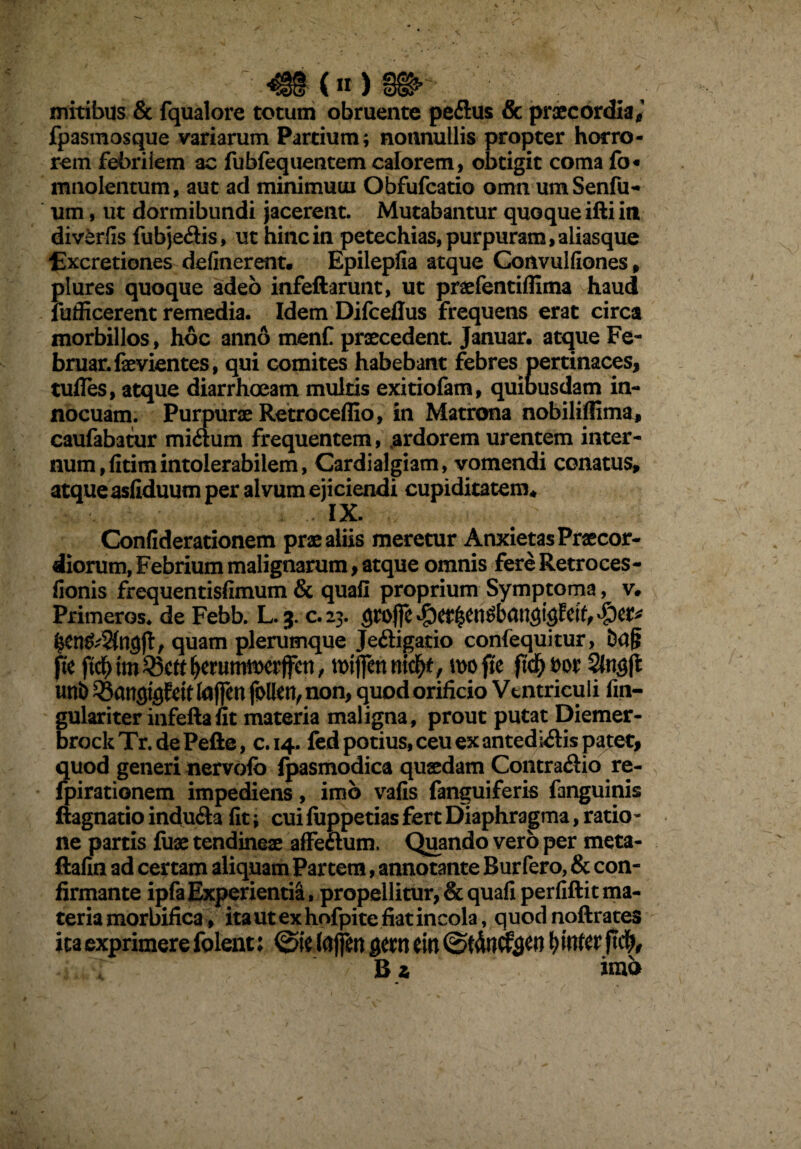 mitibus & fqualore totum obruente peflus & praecordia, fpasmosque variarum Partium; nonnullis propter horro¬ rem febriiem ac fubfequentem calorem, obtigit coma fo« mnolentum, aut ad minimuui Obfufcatio omn umSenili¬ um , ut dormibundi jacerent. Mutabantur quoque ifti in diverfis fubje&is, ut hinc in petechias, purpuram, aliasque Excretiones delinerent. Epilepfia atque Convulfiones, plures quoque adeo infeftarunt, ut praefentiflima haud fufficerent remedia. Idem Difceflus frequens erat circa morbillos, hoc anno menC praecedent. Januar. atque Fe~ bruar.faevientes, qui comites habebant febres pertinaces, tufles, atque diarrhoeam multis exitiofam, quibusdam in¬ nocuam. Purpurae Retroceffio, in Matrona nobiliflima^ caufabatur mi&um frequentem, ardorem urentem inter¬ ci conatus. Confiderationem prae aliis meretur Anxietas Praecor¬ diorum, Febrium malignarum, atque omnis fere Retroces- fionis frequentisfimum & quali proprium Symptoma, v. Primeros. de Febb. L. 3. c.23. quam plerumque Je&igatio confequitur, fte ftdb tm 35ctt ^erummrffen, mijfen nid)t, n>o ffe fid) Dor Slngft uni) QSansigftit laffen follen, non, quod orificio Ventriculi fm- gulariterinfeftafit materia maligna, prout putat Diemer- brockTr.dePefte, c.14. fed potius, ceu ex an ted dispatet, quod generi nervolb (pasmodica quaedam Contrario re- fpirationem impediens, imb vafis fanguiferis fanguinis ftagnatio indu&a fit; cui fuppetias fert Diaphragma, ratio¬ ne partis fuse tendineae affe&um. Quando vero per meta- ftafin ad certam aliquam Partem, annotante Burfero, & con¬ firmante ipfaExperientia, propellitur, & quafi perfiftit ma¬ teria morbifica, ita ut ex hofpite fiat incola, quodnoftrates ita exprimere folent: @ie lajfw gem ein b MUt ft<$, B a ima num,fitimintolerabilem, Cardialgiam, vomen< atque asfiduum per alvum ejiciendi cupiditatem . . • IX.