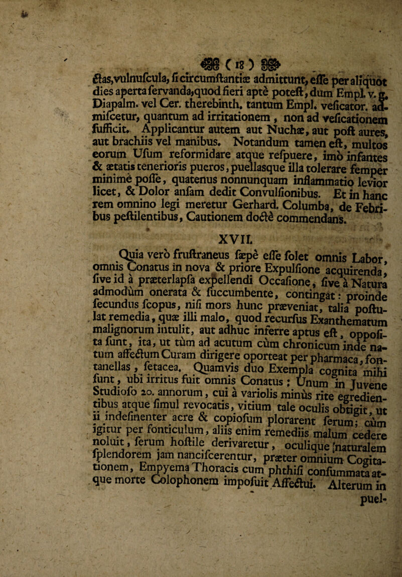 £fas,vulnufcula, fi circumflantis admittunt, efle per aliquot dies aperta fervanda,quod fieri apte poteft,dum Empl. v. g. Diapalm. vel Cer. therebinth. tantum Empl. veficator. ad- mi icetur, quantum ad irritationem , non ad veficationem fufHcit* Applicantur autem aut Nucha, aut poft aures, aut brachiis vel manibus. Notandum tamen eft, multos eorum Ufum reformidare atque refpuere, imb infantes & statis tenerioris pueros, puellasque illa tolerare femper minime polle, quatenus nonnunquam inflammatio levior licet, & Dolor anfam dedit Convuliionibus. Et in hanc rem omnino legi meretur Gerhard. Columba, de Febri¬ bus peflilentibus, Cautionem do^ll commendans. XVII. Quia vero fruftraneus fspe efle folet omnis Labor omnis Conatus in nova & priore Expulfione acquirenda ’ five id a prsterlapfa expellendi Occafione, live a Natura admodum onerata & fuccumbente, contingat: proinde fecundus fcopus, nili mors hunc prsveniat, talia poftu- lat remedia, qus iUimalo, quod recurfus Exanthematum malignorum intulit, aut adhuc inferre aptus eft, oppofi- ta funt, ita, ut tum ad acutum cum chronicum inde na¬ tum affedluin Curam dirigere oporteat per pharmaca, fon- tanellas , ietacea. Quamvis duo Exempla cognita mihi funt, ubi irritus fuit omnis Conatus : Unum in Juvene Studiofo ao annorum, cui a variolis miniis rite egredien- nbusi atque fimul revocatis, vitium tale oculis obtigit, ut « mdefinenter acre & copiofum plorarent ferum* ciim igitur per fonticulum, aliis enim remediis malum cedere noluit, ferum hoftile derivaretur, oculique [naturalem fplendorem jam nancifcerentur, prster omnium Cogita¬ tionem, Empyema Thoracis cum phthifi confummara at¬ que morte Colophonem impofuit Affeftui. Alterum in ' ' puel*