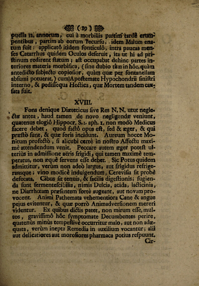 N '4BS puella iJ. annorum, eui & morbillis partitn tardi eruttl- pentibus, partim ab eorum tecurfu,, idem Malum ena¬ tum fuit; applicatS itidem fonticuld, intra paucas men< fes Catarrhus quidem Oculos deferuit, ita ut hi ad pri* ftinum redirent ftatum ; aft occupabat dehinc partes in¬ teriores materia morbific3, (fine dubio taftninh6c,qu&m antedifto fubjeflo copiofior, quam quae per fontanellam abfumi potuerat,) cumlApoftemateHypochondrii finiftri interno, & pedinequa Hectica, quae Mortem tandem ca«* fata fuit* XVIIt Fons denique Diaeteticus five Res N* N* utut negle* flat antea, haud tamen .de novo negligendae veniunt» quatenus elogio Hippocr* S*i. aph<i* non modo Medicus facere debet, quod fa&6 opus eft, fed & aeger, & qui prseftb funt, & quae foris incidunt» Aureum hocce Mo¬ nitum profefto , fi alicubi certe in noftro Affeflu maxi¬ me attendendum venit* Peccare autem aeger poteft ul¬ terius in admiffione aeris frigidi » qui tamen maximi tem¬ peratus, non aequd fervens elfe debet. Sic Potus quidem admittitur, veriim non adeo largus» aut frigidus refrige- ransque i vino modici indulgendum, Cerevifia fit probd defecata* Cibus fit tenuis, & facilis digeftionis; fugien¬ da funt fermentefcibilia, nimis Dulcia, acida, la&icinia, ne Diarrhoeam praetentem forte augeant, aut novam pro* vocent. Animi Pathemata vehementiora Cane & angue pejus evitentur, & quae porri) Animadverfionem mereri videntur* Ex quibus diflis patet, non mirum elfe, mul¬ tos, graviffimo h6c fymptomate Decumbentes perire, quatenus minus tempeftive occurritur malo, aut non adae¬ quata, veriim inepta Remedia in auxilium vocantur; alii aut delicatiores aut morofiorespharraaca potius refpuunt* Cir- t