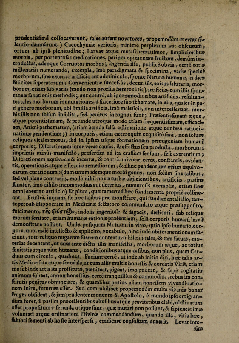 ptelentisfiml cofiocaverant, tales auterrrnovato^es, pfopemodum (l* lentio damnarunt,) Cacochymi® verioris, minime perplexum aut obfcurum * ortum ab ipsa plenitudine; Larvas atque metafohcmatifmos, fimplicioribu^ morbis, per portentofas medicationes, parium opinionum fru&um, demum in-* trodu&as, adeoque Corruptos morbos; Ingentia illa, publice obvia, certe totis* millenariis numeranda, exempla, imo paradigmata & fpecimina, variae fpeciel morborum, fine externo artificio aut adminiculo, fponte Naturae humanae, in dies feliciter fuperatorum; Convenientiae fuccefsus ,decurfsfi$, exitus falutaris, mor¬ borum, etiam lub variis (modo non prorliis heteroclitis ) artificiis, cum illis fpon» taneaeianationis methodis; aut contra, ab incommodioribus artificiis, refultan-» tes tales morborum immutationes, e finceriore fuo fchemate, in aha, quales in pa-' ri genere morborum, ubi fimilia artificia,imo maleficis, non interceffierunt, mor«r bis illis non folum in&lita, fed penitus incogniti funt; Praefentisfimam seque t atque potentislimam, & proinde utroque modo etiam frequentisfimam, efficaci¬ am, Animi pathematum, (etiam a nuda talla aeftimatione atque contusa' ratioci¬ natione pendentium;) in corporis, etiam aeteroquin exquifitefani, non folunv reliquos vitales motus, fed in iplam ufque formationem primigeniam humani corporis;, Difcretionem inter veras caufas, & effv&us feu produ&a, morborum £ imprimis minus manifefto, prsfertim ad ita craffium fenlum, fefe exerentium Dilbretionem aequivecoe & incertae, & contra univocae, certae, conftantis, eviden¬ tis* operationis atque efficaciae remediorum, & illinc pendentium etiam ssquivo- carum curationum: (dum unum idemque morbi genus, non Iblum fine talibus ,, fed vel plane contrariis, modo nihil novae turbae objicientibus, artificiis ,■> pasfiiW Enatur, imo nihilo incommodius aut deterius ,numerofis exemplis, etiam fine* omni externo artificio) Et plura, qus tamen ad h«c fundamenta proprii colline-* ant, Fruftra, inquam, fit haec talibus pr® monfttare, qui fundamentali illo, tan¬ topere ab Hippocrate in Medicinae fe&atore commendato atque pr®fuppofito,> ftilcimento, T?? (poVf@o, indolis ingemofe & fagacis, deftituti, fub reliqua morum feritate, etiam humanae rationis praefentiam, fola corporis humani larva* demonftrare poffiunt. Unde, pofiquam Motuum in vivo, quin ipfo humaHo,cor- pore, uno, male intelle&o & applicito, vocabulo, hinc inde obiter mentiortem fa- ciunt, toto reliquo nugarumiiiarum contextu, nihil nifi tales, & tam fatuas, ma¬ terias de cantant, ut cum ante diQ:is illis manifeftis, morborum seque, ac totius' fanitatis atque vits human®, conditionibus atque calibus, non plus, quam Car-» duus cum circulo , quadrent. Faciunt certe, ut inde ab initio dixi, h®c talia ar¬ tis Medie® feta atqae fcandala,ut cum aliis-multis honeftis & cordatis Viris, etiam' me fubinde artis ita prolVitut®,poeniteat, pigeat, imo pudeat,^ & fiepe cogitatio1 animum lubeat, annoo honeftiusi certe tranquillius & commodius, rebus ita con- ftitutis penitus obnunciare, & quamlibet potius aliam honeilem vivendi ratio¬ nem inire, futurum effiet. Sed cum ubilibet propemodffin multa zizania bonas fruges obfideat, & jim prudenter monente S. Apoftolo, £ mundo ipfo emigran¬ dum foret, fi pasfim pr®cellentibus abufibusatque pravitatibus elabi, obftinatum effiet propofitum $ ferenda utique fimt, qu* mutari non poffont, & fapientisfimso voluntati atque ordinationi Divin® commendandum, quando illa, vitia h®c s Sdubri fementi ab hofte interlperfa, eradicare ccnfuUum duxerit. Levat ince¬ sto