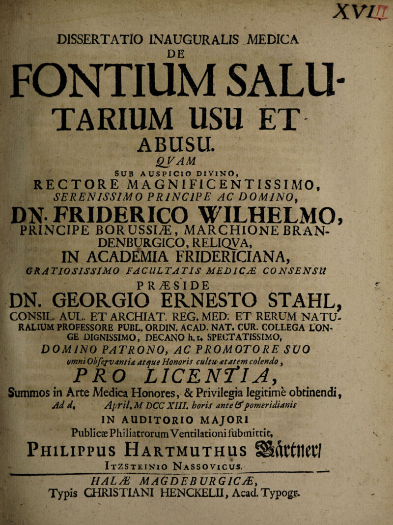 XVIIT DISSERTATIO INAUGURALIS MEDICA DE FONTIUM SALU- taeium USU ET ABUSU. I ~ QVAM SUB AUSPICIO DIVINO, RECTORE A4AGNIFICENTISSIMO, SERENISSIMO PRINCIPE AC DOMINO, DN FRIDERICO WILHELMO, PRINCIPE BOR USSIyE, MARCHIONE BRAN- DENBURGICO, RELIQVA, IN ACADEMIA FRIDERICIANA, GRATIOSISSIMO FACULTATIS MEDICA! CONSENSU IBk J •• - P R M S I D E DN. GEORGIO ERNESTO STAHL, CONSIL. AUL. ET ARCHIAT. REG. MED: ET RERUM NATU¬ RALIUM PROFESSORE PUBL. ORDIN. ACAD. NAT. CUR. COLLEGA LON¬ GE DIGNISSIMO, DECANO h. t, SPECTATISSIMO, DOMINO PATRONO, AC PROMOTORE SUO omni Obfc/vantia atque Honoris cultu at at em colendo, PRO LICENTIA, Summos in Arte Medica Honores, & Privilegia legitime obtinendi, Ad d< April♦ M DCC XIIL horis ante &pomeridianis IN AUDITORIO MAJORI Publicas PhiliatrorumVentilationilubmittit, \ Philippus Hartmuthus i Itzsteinio Nassovicus._ halaTmaGDEB URGICJE, - . Typis CHRISTIANI HENCKELH, Acad.Typogt.