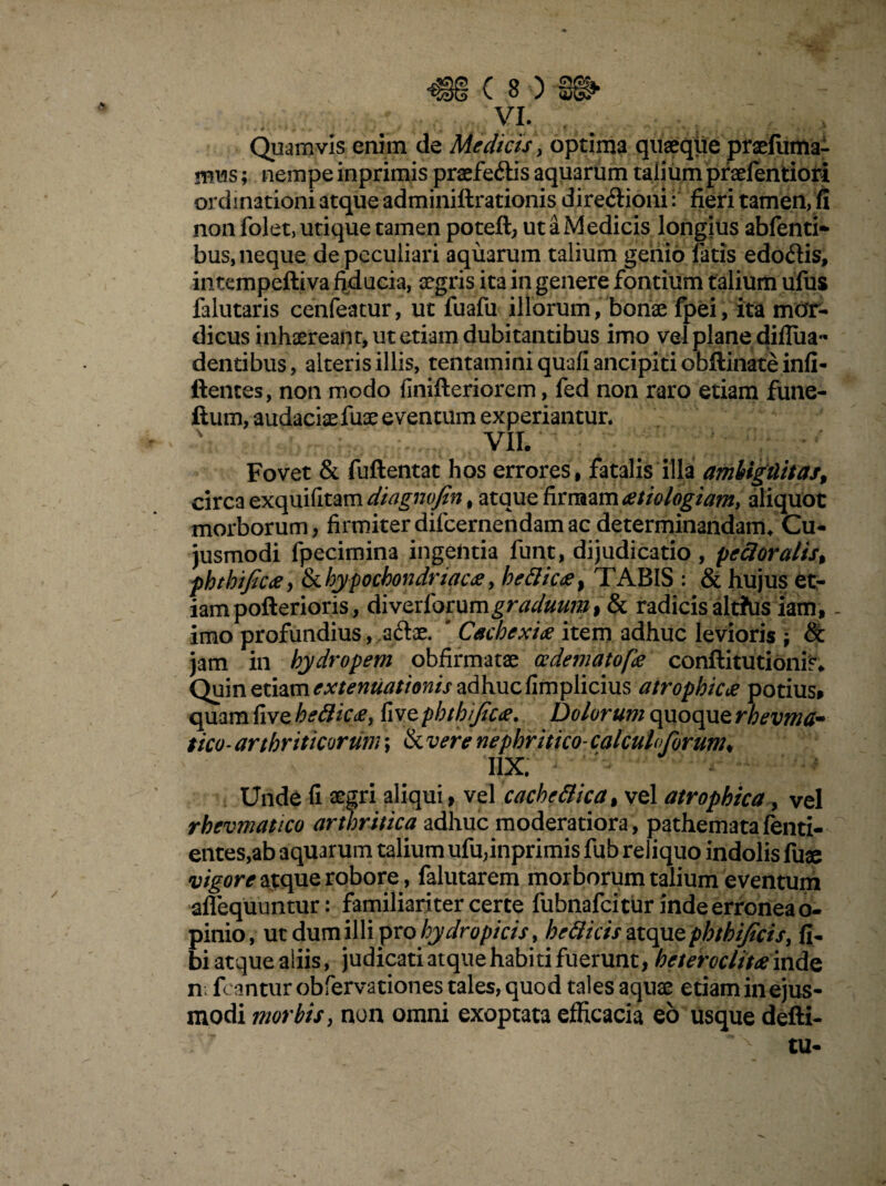 VI. Quamvis enim de Medicis, optima quaeque praefuma- mus; nempe inprimis praeferiis aquarum talium pnefentiori ordinationi atque adminillrationis directioni i fieri tamen, fi non folet, utique tamen poteft, ut a Medicis longius abfenti- bus, neque de peculiari aquarum talium genio fatis edoClis, intempeftiva fiducia, aegris ita in genere fontium talium ufus falutaris cenfeatur, ut fuafu illorum, bonae fpei, ita mor¬ dicus inhaereant, ut etiam dubitantibus imo vel plane difiiia- dentibus, alteris illis, tentamini quali ancipiti obftinate infi- ftentes, non modo linilleriorem, fed non raro etiam fune- ftum, audaciafuae eventum experiantur. VII. Fovet & fuftentat hos errores, fatalis illa amhigtlitas, circa exquifitam diagnvfin, atque firmam aetiologiam, aliquot morborum, firmiterdifcernendamae determinandam. Cu- jusmodi fpecimina ingentia funt, dijudicatio, pedoralis* phthtficae, & hypochondriaca, hedicae% TABIS : & hujus et¬ iam pofterioris, Aivzxiommgraduum, & radicis alt?us iam,. imo profundius, aftae. Cachexiae item adhuc levioris & jam in hydropem obfirmatae oedeniatofae conftitutionis. Quin etiam extenuationis adhuc limplicius atrophicae potius» quam fi ve h e dicae, live phtbfcae. Dolorum quoque rhevma~ tico* arthriticorum; & vere nephritico-calculo forum* I1X. Unde fi aegri aliqui, vel cachedica, vel atrophica, vel rhevmatico arthritica adhuc moderatiora, pathematafenti- entes,ab aquarum talium ufu,inprimis fub reliquo indolis fuse vigore atque robore, falutarem morborum talium eventum aflequuntur: familiariter certe fubnafeitur inde erronea o- pinio, ut dum illi pro hydropicis, hedicis atque phthifeis, fi- bi atque aliis, judicati atque habiti fuerunt, heteroclita inde n: fcantur obfervationes tales, quod tales aquae etiam in ejus¬ modi morbis, non omni exoptata efficacia eo usque defti- tu-