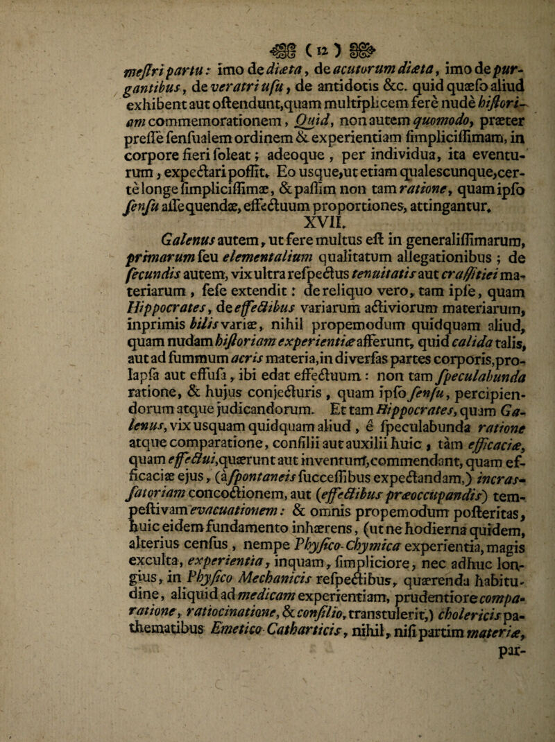 mefiripartu: itnod sdieeta, de acuturum diaeta, imod epur- gantibusy de veratriufu, de antidotis &c. quid quatio aliud exhibent aut oftendunt,quam multiplicem fere nude hijlori- am commemorationem, JQuid, non autem quomodo> praeter prefie fenfuaiem ordinem & experientiam fimpliciffimam, in corpore fieri foleat f adeoque, per individua, ita eventu¬ rum , expeilaripoffit* Eo usque,ut etiam qualescunque,cer- te longe fimpliciffimae, &paflim non tam ratione, quamiplo fenfu affequendae, effeftuum proportiones, attingantur, XV1L Galenus autem, ut fere multus eft in generaliflimarum, primarum feu elementalium qualitatum allegationibus ; de fecundis autem, vix ul tra refpeitus tenuitatis aut craffitiei ma¬ teriarum , fefe extendit: de reliquo vero,, tam ipfe, quam Hippocrates, dteffeflibus variarum afliviorum materiarum, inprimis bilis varix, nihil propemodum quidquam aliud, quam nudam hifloriam experientiaeafferunt, quid calida talis, aut ad fiimmum acris materia,in diverfas partes corporis,pro- lapia aut effufi, ibi edat effe&uum: non tam fpeculabunda ratione, & hujus conjecturis , quam iplo fenfu, percipien¬ dorum atque judicandorum. Et tam Hippocrates, quam Ga¬ lenus, vix usquam quidquam aliud , e fpeculabunda ratione atque comparatione, confilii aut auxilii huic , tam efficaciae, quam effefiui,t\ uaerunt aut inventunt,commendant, quam ef¬ ficaciae ejus,, (a^flw/tfwwfucceffibusexpeCtandam,) ineras- faioriam concodionem, aut {effie Silus praeoccupandis') tem- peftivamevacuationem: & omnis propemodum pofteritas, huic eidemfundamento inhaerens, (ut ne hodierna quidem, alterius cenfus , nempe Phy fico Chymica experientia, magis exculta, experientia rinquam , fimpliciore, nec adhuc lon¬ gius, in Phy fico Mechanicis refpeflibus, quaerenda habitu¬ dine, aliquid ad medicam experientiam, prudentiore compa¬ ratione, ratiocinatione, 8ccoftfilioytranstulerit,) cholericispa- thematibus Emetico Catharticis, nihil, nifi partim materiae, par-