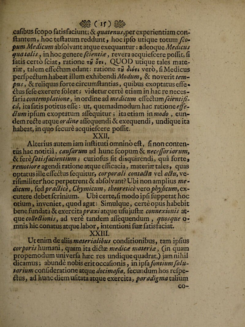 Of) cafibus fcopo fatisfaciuntj & quatenusexperientiam con¬ flantem, hoc teftatum reddunt > hocipfo utique totum fco- pum Medicum abfolvant atque exequantur: adeoque Medicus qua talis, in hoc genere fcienti<e, revera acquiefcere poffit, fi latis certo fciat» ratione tS on> QUOD utique tales mate¬ riae, talem effeftum edant: ratione tS heri vero, fi Medicus perfpedum habeat illum exhibendi Modum t & novent tem¬ pus > & reliquas forte circumflandas, quibus exoptatus effe* £tus fefe exerere foleat, videtur certe etiam in hac re neces- faria contemplatione, in ordine ad medicum effedum [cientifi- cd, ita fatis potitus efle: ut, quemadmodum hac ratione^- dumipfum exoptatum affequitur; ita etiam mmodo , eun¬ dem re&e atque ordine alfequendi & exequendi, undique ita habeat, in quo fecure acquiefcere poffit» XXII, Alterius autem iam inftituti omnino eft, fi non conten¬ tus hac notitia, caufarum ad hunc fcopum & necejjariarum9 fatis facientium ,* curiofus fit disquirendi, qua forte 9 remotiore agendi ratione atque efficacia, materiae tales * quas optatus ille effeftus fequitur, corporali contatta vel attuyvz- rifimiliterffioc perpetrent & abfolvant? Ubi non amplius me* dicumy feAprafiice, Cbymicum, theoretice voto pbyjicum, ex¬ cutere debetfcrinium. Ubi certe^fi modo ipfi fuppetat hoc otium y inveniet, quod agat: Simulque, certe opus habebit bene fundata & exercita praxi atque ufujuftae connexionis at¬ que colleftionis, ad vere tandem aflequendum , quosque o* mnis hic conatus atque labor, intentioni fuae fatisfaciat. XXIII. Ut enim de aliis materialibus conditionibus, tam ipfius corporis humani, quam ita dicte mediae materi£, (in quam propemodum univerfa haec res undique quadrat,) jam nihil dicamus; abunde nobis erit occafionis, in ipfa fontium falu- tarium confideratione atque docimafiay fecundum hos refpe- &us, ad hunc diem ulitata atque exercita, paradigma talium co-