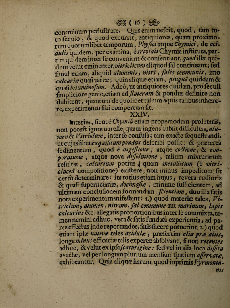 <$§(«$) jWfc- .. , , ■ -.V conaminum periuftrare* Quis enim nefcit, quod , tam to- to feculo , & quod excurrit, antiquiores, quam proximo¬ rum quorumlibet temporum, Phy fici atque Cbymici, de aci¬ dulis quidem, per examina, e triviali Chymia inftituta, par- t m quidem inter fe conveniant & confentiant, quodilte qui- demvG\ntvmincntQV,viiriolicumaliquod fal contineant; fed fitnul etiam, aliquid aluminis, nitri , falis communis, imo calcaria quafi terrae; quin aliquas etiam, pingue quiddam & quafi bitumimfum. Adeo, ut antiquiores quidam, pro feculi fimpliciore genio,etiam -aA flateram & pondus definire non dubitent, quantum de quolibet talium aquis talibus inhaere¬ re, experimentoilbi compertum fit* r XXIV. Interit™, ficut e Chymia etiam propemodum proletarii non poteft ignotum eile, quam ingens fubfit difficultas, alu¬ men & Vitriulum, inter feconfufa,' tam exafte fequeftrandi, utcujuslibet^^^/wwpow/stor defcribi pollit: & praeterea fedimentum , quod e digeflione, atque cottione> & eva¬ poratione , atque nova dijjulutione ., talium mixturarum refultat., calcarium potius ,j quam metallicum (e vitri- olaced compofitione) exiftere, non minus impeditum fit certo determinare: ita totius etiam hujus, revera rudioris & quafi fuperficiariae, docimafix , minime fufficientem, ad ultimam conclufionem formandam, fcientiamy duo illa fatis nota experimenta manifeftant; i*) quod materiae tales, Vi- triolum, alumen, nitrum, fal commune aut marinum, lapis calcarius &c. allegatis proportioni bus inter fe commixta, ta¬ men nemini adhuc, vera & fatis fundata experientia > ad pa¬ res effeftus inde reportandos, fatisfacere potuerint* 2.) quod etiam ipfae nativae tales acidula, praefertim alite pree aliis, longe minus efficaciae talis expertae abfolvant, fi non recentes adhuc, &velutexipfa/fo*m£i»r: fed vel in alia loca di (Jit a aveftae, vel per longum plurium menfium lpatium affervata, exhibeantur* Quia aliquae harum, quod inprimis Pyrmonta- nis