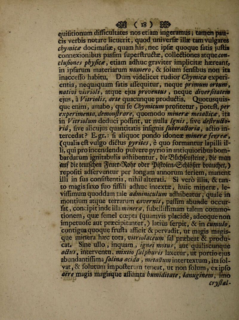^§{1 ( *8 ) quificionum difficultates nos etiam ingeramus; tamen pau¬ cis verbis notare licuerit, quod univerfe illae tam vulgares cbymica docimaiiae, quam his, nec ipfae quoque fatis juftis connexionibus pasfim fuperftru&ae, colleftiones atque con- clufiones phy fica, etiam adhuc graviter implicitae haereant, in ipfarum materiarum numero, & folum fenfibus non ita inacceffo habitu. Dum videlicet rudior Chymica experi¬ entia, nequaquam fatis alie qui tur, neque primum ortum, nativi vurioli, atque ejus proventus, neque diverfitatem ejus, a Vitri olis, arte quacunque produflis* Quotusquis- queenim, amabo, quife Chymicumprofitetur, poteft,/w experimenta, demonftr are, quomodo miner a metallica, ita in Vitriolum deduci poffint, ut nulla Ignis, live deftrufto• ridy five alicujus quantitatis infignis fiibtraftoria, a&io in¬ tercedat? E.gr.: fi aliquot pondo idoneae mineraferrea, (qualis eft vulgo diftus pyrites, e quo formantur lapilli il¬ li, qui pro incendendo pulvere pyrio in antiquioribus bom- bardarum ignitabulis adhibentur, bie55fi^>fen(!etnerbte man auf bie tcutf^en $eue^9vofjr ot>er ^t|blen45cl)l6jler braucfjef/) repoliti adferventur per longam annorum leriem, manent illi in fua confiftentia, nihil alterati. Si vero illis, & tan¬ to magisfaxo fuo fiffili adhuc intextae, huic minerae, le- vilfimumquoddam tale adminiculum adhibeatur, quale in montium atque terrarum cavernis, paffim abunde occur- fat, concipit inde illa miner a, fubtiliffimam talem commo¬ tionem, quae femel coepta (quamvis placide, adeoque non impetuofe aut praecipitanter,) latius ferpit, & in cumulo, contigua quoque frufta afficit & pervadit, ut magis magis¬ que minera haec tota, vitnolaceum fal praebeat & produ¬ cat* Sipe ullo , inquam , ignei motus, aut qualiscunque attus% interventu, mixtio fulpburis laxetur, ut portio ejus abundantiffimay&//w/3f acida, metallum intertextum, ita fol- vat,& folutum impofterum teneat, ut non folum, exipfo aere magis magisque aflumta humiditate, lanuginem, imo cryftal-
