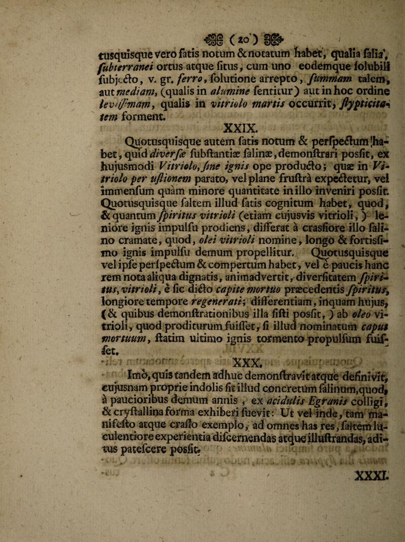 (»> tusqaisqtie vero fatis notum & notatum fiabet, qualia falia1, fubterranei ortus atque fitus, cum uno eodemque folubill fubje&o, v, gr. ferro, folutione arrepto, fummam talem, aut me diam i (qualis in alumine fentitur) aut in hoc ordine levnfmam, qualis in vitriolo martis occurrit; Jlypticita* tem forment. XXIX. Quotusquisque autem fatis notum & perfpeflum jha- bet, quiddiverfe fubflantio falino,demonftrari posfit, ex hujusmodi Vitriolo,/me ignis ope produ&oj quae in Vi* triolo per tiflionem parato, vel plane fruftra expe&etur, vei immenfum quam minore quantitate in illo inveniri posfir. Quotusquisque faltem illud fatis cognitum habet, quod, & quantum fpiritus vitrioli (etiam eujusvis vitrioli,) le¬ niore ignis impulfu prodiens, differat a crasfiore illo fali- no cramate, quod, olei vitrioli nomine, longo &fortisfi- mo ignis impulfu demum propellitur. Quotusquisque vel ipfe perf pe&um & compertum habet, vele paucis hanc rem nota aliqua dignatis, animadvertit, di verfitatem fpiri- tus, vitrioli, efic dido capite mortuo procedentis fpiritus, longiore tempore regenerati; differentiam, inquam hu jus, (& quibus demonftrationibus illa fifti posfit, ) ab oleo vi¬ trioli, quod proditurum fuiffet, fi illud nominatum caput mortuum, ftatim ultimo ignis tormento propulfum fuif¬ fet. Imo, quis tandem adhuc demonflravit atque definivit, cujusnam proprie indolis fit illud concretum falinum,quod, a paucioribus demum annis , ex acidulis Egranis colligi , &cryftallinaforma exhiberifuevitr' Ut vel inde, tam ma- nifeffco atque craflo exemplo, ad omnes has res, faltem lu¬ culentiore experientia difcemendas atque illuftrandas, adi¬ tus patefcere posfit* XXXI.