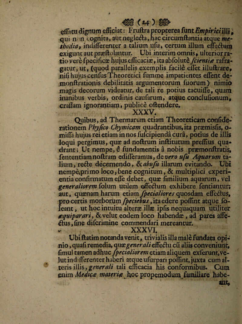 9 (14 ) §§^ effatu dignum efficiat: Fruftra propterea funt Empirici ilii # qui n n cognita, aut neglefla,hac circumflantia atque me¬ thodia* indifferenter a talium ufu, certum illum effe<ffum exigunt aut praeftolantur, Ubi interim omnis , ulterior ra¬ tio vere fpecificie hujus efficaciae, ita abfolutS /cientia rafra- gatur, ut, (quod parallelis exemplis facile eflet illuftrare, nili hujus cenfusTheoretici fumme impatientes eflent de- monftrationis debilitatis argumentorum fuorum) nimio magis decorum videatur, de tali re potius tacuifle, quam inanibus verbis, ordinis caufarum, atque conciufionum, craflam ignorantiam > publice offendere* XXXV* Quibus, ad Thermarum etiam Theoreticam confide- rationem Phyfico Chymicam quadrantibus, ita praemisfis, o- mifla hujus rei etiam in nos fufcipienda cura, potius de illis loqui pergimus, quae ad noftrum inftitutum preflius qua* drant; Ut nempe, S fundamentis & nobis praemonftratis, fententiamnoftram edideramus, deiiero ufu Aquarum ta¬ lium, re&e decernendo, &abn/u illarum evitando. Ubi nempe,primo loco,bene cognitum, & multiplici experi¬ entia confirmatum efle debet, quae fimilium aquarum, vel generaliorem folum utilem effedum exhibere fentiantur; aut, quaenam harum etiam /pedaliores quosdam effc&us, pro certis morborum [pedebus, ita edere poflint atque fo- leant, ut hoc intuitu alterae illae ipfis nequaquam utiliter aquiparari, &velut eodem loco habendae, ad pares affe- $us,fine diferimine commendari mereantur, v XXXVI* Ubi ftatim notanda venit, trivialis illa male fundata opi¬ nio , quafi remedia, quae,gener ali effeft u cu aliis conveniunt, fimul tamen adhuc /pedaliorem etiam aliquem exierunt, ve- lut indifferenter haberi atque ufurpari poflint, juxta cum al¬ teris illis,generali tali efficacia his conformibus* Cum enim Medica materi# hoc propemodum /amiliare habe¬ ant, 1