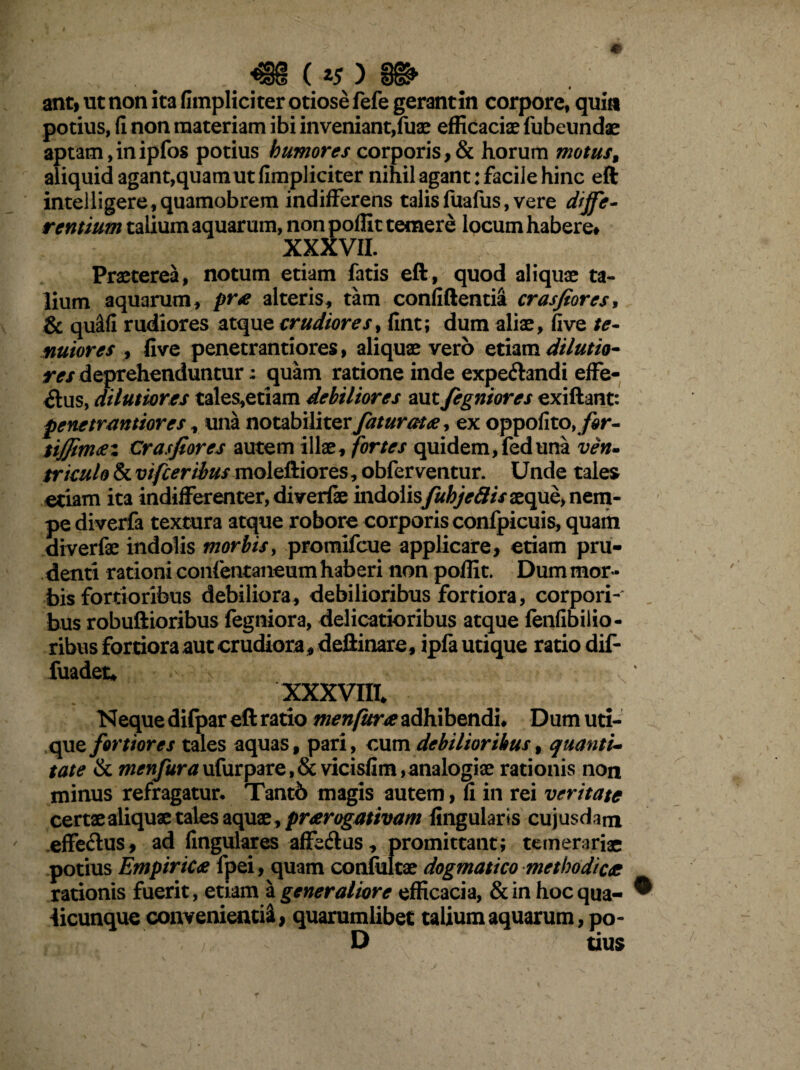 . # ._■€§( ) §&»• antf ut non ita fimpliciter otiose fefe gerant in corpore, quin potius, (i non materiam ibi inveniant,fuae efficaciae fubeundae aptam,inipfos potius humores corporis,& horum motus9 aliquid agant,quamut fimpliciter nihil agant: facile hinc eft intelligere,quamobrem indifferens talisfuafus, vere diffe¬ rentium talium aquarum, non poffit temere locum habere* XXXVII. Praeterea, notum etiam fatis eft, quod aliquae ta¬ lium aquarum, pra alteris, tam confiftentia crasfiores, & qustfi rudiores atque crudiores, fint; dum aliae, fi ve te¬ nuiores , live penetrantiores, aliquae vero etiam dilutio¬ res deprehenduntur; quam ratione inde expeftandi effe¬ rus, dilutiores tales,etiam debiliores aut fegniores exiftant: penetrantiores, una notabiliter fatur at ce, ex oppofito, for- iijfimaz Crasfiores autem illae, fortes quidem,feduna ven¬ triculo & vifceribus moleftiores, obferventur. Unde tales etiam ita indifferenter,diverfae indolisfuhjeflisxqub, nem¬ pe diverfa textura atque robore corporis confpicuis, quam diverfae indolis morbis, promifcue applicare, etiam pru¬ denti rationi confentaneum haberi non poffit. Dum mor¬ bis fortioribus debiliora, debilioribus fortiora, corpori¬ bus robuftioribus fegniora, delicatioribus atque fenfibiiio- ribus fortiora aut crudiora* deftinare, ipfa utique ratio dif- fuadet* x XXXVIII, Neque difpar eft ratio menfura adhibendi. Dum uti¬ que fortiores tales aquas, pari, cum debilioribus, quanti¬ tate & ufurpare,& vicisfim,analogiae rationis non minus refragatur. Tantb magis autem, fi in rei veritate certaealiquae tales aquae, prarogativam lingularis cujusdam effe&us, ad lingulares affedlus, promittant; temerariae potius Empirica fpei, quam confultae dogmatico methodica rationis fuerit, etiam a generaliore efficacia, & in hoc qua- ® licunque convenienti^, quarumlibet talium aquarum, po- > D tius