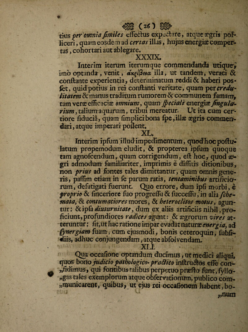 rius per'omnia fimiles efFedus expilare, atque aegris poF- iiceri, quam eosdem ad certas illas, hujus energiae comper¬ tas , cohortari aut ablegare* XXXIX. Interitu iterum Iterumque commendanda utique* imo optanda , venit, axglf2e*cc illa, ut tandem, veraci Sc conftante experientia, determinatum reddi & haberi pos* fet, quid potius in rei conflanti veritate , quam per credu¬ litatem & manus traditum rumorem & communem famam, tam verae efficaciae omnium, quam jpeciaii energiae fingula- rium, talium aquarum, tribui mereatur. Ut ita cum cer¬ tiore fiducia, quam fimplicibona fpe ,illae aegris commen¬ dari, atque imperari pollent* XL» Interim ipfutrf illud impedimentum , quod hoc poflu^ latum propemodum eludit, & propterea ipfum quoque tam agnofeendum, quam corrigendum, eft hoc, quod ae¬ gri admodum familiariter, imprimis e diffitis ditionibus, non prius ad fontes tales dimittantur , quam omnis gene¬ ris, paffim etiam in fe parum ratis , tentaminibus artificio¬ rum, defatigati fuerunt. Quo errore, dum ipfi morbi, e proprio & finceriore fuo progrefTu & fucceflu , in alia fche- mata, & contumaciores motes, & he ter oditos motus, agun¬ tur: &ipfadiuturnitate, dum ex aliis artificiis nihil,pro¬ ficiunt, profundiores radices agunt: & aegrorum vires at¬ teruntur : fit,ut hac ratione impar evadat naturae energia, ad [ynergiamfuarn, cum ejusmodi, bonis ceteroquin, fubix- diis, adhuc conjungendam, atque abfof vendam. XLI. • , ; f Qua oceafiqne optandum ducimus, ut medici aliqui, quos bono judicio pathologico- prati ico inftru&os efle con- ^fidimus , qui fontibus talibus perpetuo praefto funt,fyllo- „gas cales exemplorum atque obfervationum, publico com- 7,municarent, quibus; ut ejus rei occafionem habent, bo- j ' u „num