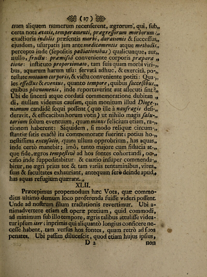 ' ■€§ (*7) &§>. num aliquem numerum recenferenc, aegrorum’, qui , fub„ certa nota atatis, temperamenti, prcegrejjbrmt morborum exa&ioris indolis prsefentis morbi, durationis & luccefius,, ejusdem, ufurpatis jam ante medicamentis atque methodis„ percepto inde (fepofitis palliatiombus) qualicunque, aut„ nullo, frttfiu: pr&mifsa conveniente corporis pr¶ „ tione: inftituto proportionato, tam fuis quam morbi viri-,, bus, aquarum harum ufu: fervata adhuc, & exercita, pa-?, teftate motuum corporis, & vi&u conveniente potiti: Qua-„ les effectus & eventus, quanto tempore, quibus fuece(fibus»% quibus phaenomenis, inde reportaverint aut ailecuti fint?„ Ubi de fincera atque cordata commemoratione dubitan „ di, nullam videmus caufam, quin monitum illud Dioge-» manum candide fequi pollent (quo ille a naufragis defi-„ deravit, & efficacibus horum votis) ut nihilo magis falu tarium folum eventuum, quam minus felicium etiam, ra-„ tionem haberent: Siquidem , fi modo reliquae circum-,, ftantiae fatis exafte ita commemoratae fuerint i potius ho-,5 neftiffima excufatio, quam ullum opprobrium , has aquas,, inde certo manebit; imo, tanto majore cum fiducia at-,* que fide,aegros tempeftive ad hos fontes cohortandi, oc-„ cafio inde fuppeditabitur: & cautio infuper commenda-,, bitur,ne aegri prius tot & tam variis tentaminibus, vi res» fuas & facultates exhauriant, antequam fer® deinde apud,> has aquas refugium quaerant,,, XLIL Praecepimus propemodum haec Vota, quae commo¬ dius ultimo demum loco proferenda fuifle videri polient. Unde ad noftrum filum tra&ationis revertimur, Ubi a- nimadvertere etiam eft operae pretium, quid commodi, ad minimum fub illo tempore, aegris talibus attulilTevidea- tur ipfum iter i inprimis qui aliquanto longius conficere ne- cefle habent, tam verius hos fontes, quam retro adfaos penates. Ubi paffim dilucefcit, quod etiam hujus ipfius,