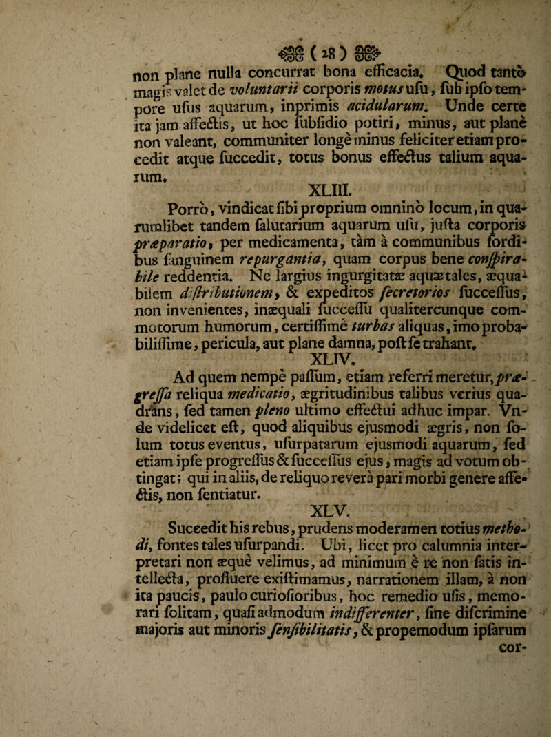 r (*8) non plane nulla concurrat bona efficacia* Quod tanto magis valet de voluntarii corporis motus ufu, fub ipfo tem¬ pore ufus aquarum, inprimis acidularum* Unde certe fta jam affeCtis, ut hoc Fubfidio potiri, minus, aut plani non valeant, communiter longe minus feliciter etiam pro¬ cedit atque fuccedit, totus bonus effeClus talium aqua¬ rum* XLIII. rumlibet tandem falutarium aquarum ufu, jufta corporis $r<eparatio, per medicamenta, tam a communibus fordi- bus 1'inguinem repurgantia, quam corpus bene conjfiira- bile reddentia. Ne largius ingurgitatae aquamles, aequa^ bilem diflributionem* & expeditos fecretorios fucceffiis, non invenientes, inaequali fucceflu qualitercunque com¬ motorum humorum, certiffime turbas aliquas,imoproba- biliffime, pericula, aut plane damna,poftfetrahant* XLIV* Ad quem nempe palliim, etiam referri meretur, pr<e- grejja reliqua medicatio, aegritudinibus talibus verius qua- drhns, fed tamen pleno ultimo effe&ui adhuc impar, Vn- de videlicet eft, quod aliquibus ejusmodi aegris, non fo- lum totus eventus, ufurpatarum ejusmodi aquarum, fed etiam ipfe progreflus & fucceffiis ejus, magis ad votum ob¬ tingat ; qui in aliis, de reliquo revera pari morbi genere affe¬ ctis, lion fentiatur. ' \ XLV. Succedit his rebus, prudens moderamen totius metho¬ di, fontes tales ufurpandi. Ubi, licet pro calumnia inter¬ pretari non aeque velimus, ad minimum e re hon fatis in- telleCla, profluere exiftimamus, narrationem illam, a non ita paucis, paulo curiofioribus, hoc remedio ufis, memo¬ rari folitam, quafi admodum indifferenter, fine difcrimine majoris aut minoris fcnjibilitatis, & propemodum ipfarum cor-