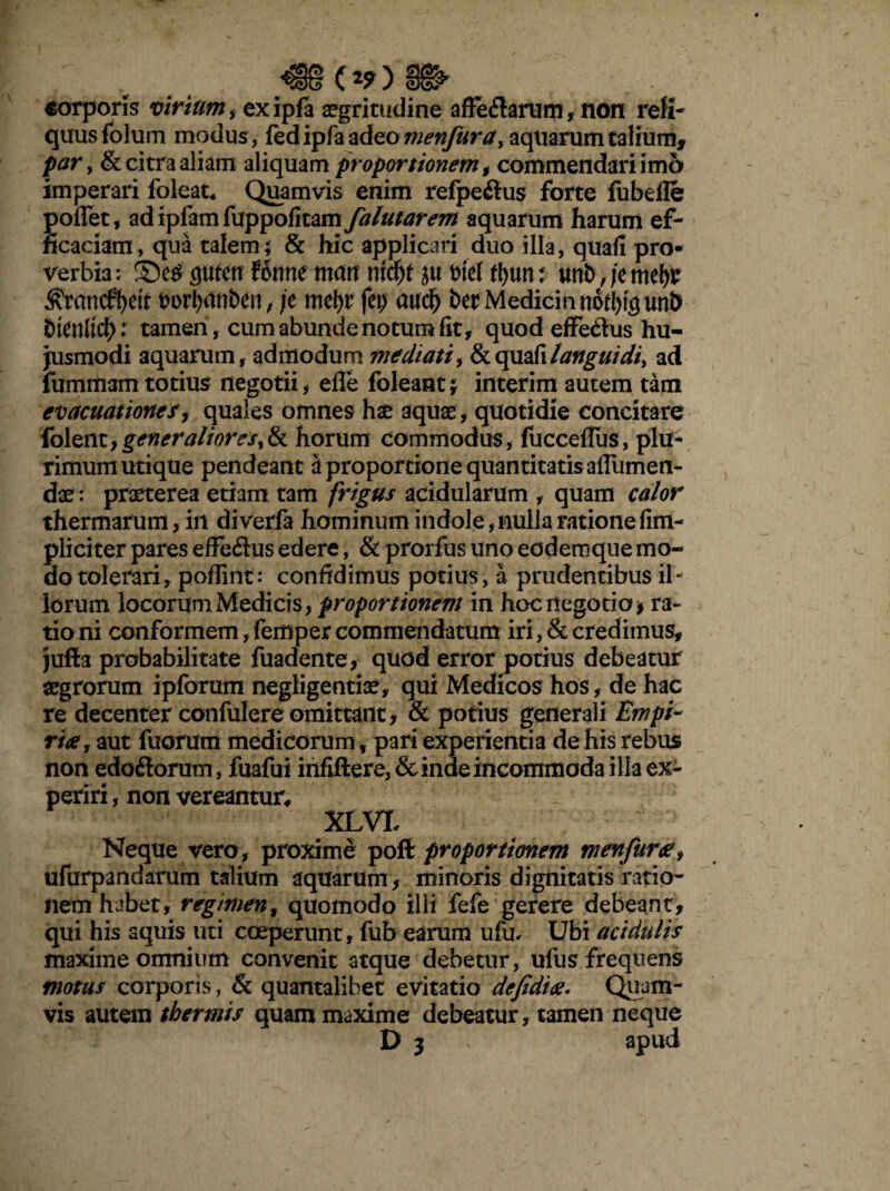 corporis virium , exipfa aegritudine affe&arum, non reli¬ quus folum modus , fedipfa adeo menfura, aquarum talium, par y & citra aliam aliquam proportionem , commendari im& imperari foleat* Quamvis enim refpe£tus forte fubefle poffet, adipfamfuppolitam falutarem aquarum harum ef¬ ficaciam, qua talem; & hic applicari duo illa, quafi pro¬ verbia: fluten forme mcutt md)t ju t>tel rtjutu unb,jentet ^randfyett t>ori>itnben, je mefyr feij audf) ber MedicinnotI)tgun& btfnlidE): tamen, cum abunde no tum fit, quod effecSus hu¬ jusmodi aquarum, admodum mediati, & quafi langui di > ad fummam totius negotii, efle foleant; interim autem tam evacuationes i quales omnes hae aquae, quotidie concitare fclent,generalioreSy& horum commodus, (ucceflus, plu¬ rimum utique pendeant a proportione quantitatis aflumen- dae: praeterea etiam tam frigus acidularum , quam calor thermarum> in diverfa hominum indole, nulla ratione fim- pliciter pares effecSus edere, & prorfus uno eodemque mo¬ do tolerari, poflint: confidimus potius, a prudentibus il- lorum locorum Medicis, proportionem in hoc negotio * ra¬ tio ni conformem, femper commendatum iri, & credimus, jufta probabilitate fuadente, quod error potius debeatur aegrorum ipforum negligentiae, qui Medicos hos, de hac re decenter confulere omittant, & potius generali Empt¬ rix , aut fuorum medicorum, pari experientia de his rebus non edoitorum , fuafui irififtere,& inde incommoda illa ex¬ periri , non vereantur. XLVX Neque vero, proxime poft proportionem menfur<ef ufurpandarum talium aquarum, minoris dignitatis ratio¬ nem habet, regimenf quomodo ilii fefe gerere debeant, qui his aquis uti coeperunt, fub earum ufu. Ubi acidulis maxime omnium convenit atque debetur , ufus frequens motus corporis, & quantalibet evitatio defedix. Quam¬ vis autem thermis quam maxime debeatur, tamen neque