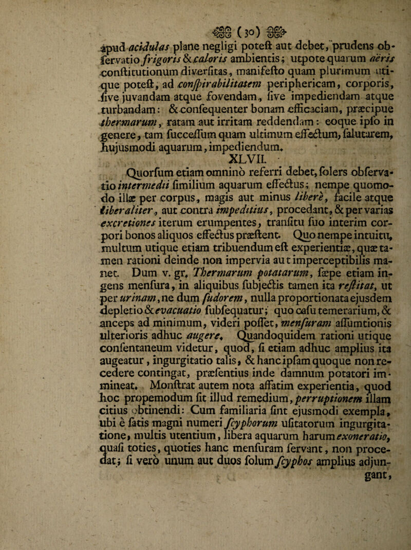 apud acidulas plane negligi poteft aut debet, prudens ob- fer vati o frigoris & caloris ambientis; utpote quarum aeris conftitutionumdiverfitas, manifefto quam plurimum uti¬ que poteft, ad eonfurabilitatem periphericam, corporis, Jive juvandam atque fovendam, ii ve impediendam atque turbandam: & confequenter bonam efficaciam, praecipue thermarum, ratam aut irritam reddendam: eoque iplo in genere, tam fucceffiimquam ultimum effis&um,falutarem, hujusmodi aquarum, impediendum-, XLVIL ; ; • Quorfum etiam omnino referri debet, folers obferva- tio intermedii fimilium aquarum effe&us; nempe quomo¬ do illae per corpus, magis aut minus libere, facile atque Uber aliter,, aut contra impeditius, procedant, & per varias excretiones iterum erumpentes, tranfitu fuo interim cor¬ pori bonos aliquos effectus praeftent. Quo nempe intuitu, multum utique etiam tribuendum eft experientiae, quae ta¬ men rationi deinde non impervia autimperceptibilis ma¬ net. Dum v. gr, Thermarum potatarum, faepe etiam in¬ gens menfura, in aliquibus fubjedis tamen ita rejlitat, ut per urinam, ne dum fudorem, nulla proportionata ejusdem depletioStevacuatio fubfequatur; quo oafutemerarium, & anceps ad minimum, videri poffet, menfuram affumtionis ulterioris adhuc augere\ Quandoquidem rationi utique confentaneum videtur, quod, fi etiam adhuc amplius ita augeatur, ingurgitatio talis, & hancipfam quoque non re¬ cedere contingat, prscfentius inde damnum potatori im¬ mineat, Monftrat autem nota affatim experientia, quod hoc propemodum fit illud remedium, perruptionem illam citius obtinendi: Cum familiaria fint ejusmodi exempla, ubi e fatis magni numeri /typhorum ufitatorum ingurgita¬ tione, multis utentium, libera aquarum harum exoneratio, auafi toties, quoties hanc menfuram fervant, non proce- at; fi vero unum aut duos folum fcyphos amplius adjun¬ gant,