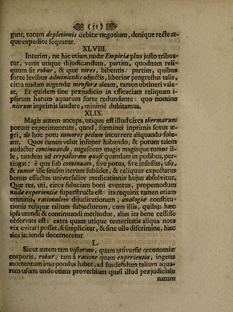 (?r) gant, totum depletionis debitas negotium , deniqirerecle as-» queexpedite fequatur. XLVIIJ. Interim, ne hic etiam nudxEmpiriaeplus julio tribua- tur, venit utique dijudicandum, partim, quodnam reli¬ quum fit robur, & quae vires, bibentis: partim, quibus forte levibus adminiculis ad je6fis, liberior progrefius talis * citra nudam augendae menfurae aleam, tamen obtineri vale¬ at* Et quidem fine praejudicio in efficaciam reliquam i~ piarum harum aquarum forte redundante : quo nomino nitrum inprimis laudare > minime dubitamus* XLIX. Magis autem anceps, utique eff illudeirca thermarum potum experimentum , quod, foeminei iilprimis fexus ae¬ gri, ab hoc potu tumores pedum incurrere aliquando fole- ant* Quos tamen velut inluper habendo, & potum talem audacler continuando, augefcens magis magisque tumor il¬ le , tandem ad erepat uram f«tf/? quandanrin pedibus, per¬ tingat:' e qua fub continuato, five potus, live infeffus *■ ulu? & tumor ille fenfira iterum fobfidet, & reliquus expe&atus bonus eifeftus univerfalior medicationis hujus abfolvitur* Quae res, uti, circa fiduciam boni eventus, propemodum nudae experientiae fuperftrufla eft: ita requirit tamen etiam- omnino, rationalem dijudicationem , analogiae conft i tu¬ rionis reliquae talium fubjedorum, cum illis, quibus haec ipfa utendi & continuandi methodus, alias ita bene ceffiffe obfervata eft: extra quam utique temeritatis aliqua not& vix evitari pollet, fi fimpliciter line ullo difcriminer haec alea jacienda decerneretur. L. Sicut autem tam vifcerum, quam univerfae oeconomiae' corporis, robur, tam a ratione quam experientia, ingens moment um imo pondus habet, ad fuadeUdum talium aqua¬ rum ufum; unde etiam proverbium quafi illud praejudiciale natum \