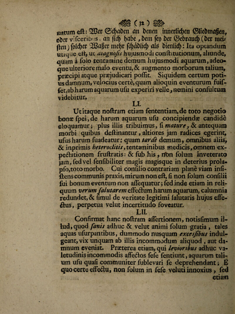 <08 ( 3* ) natum eft: 5Ber @$aben m benen mtxM)tn ©Itebmafw, oDet vifceribus * an ftdj b«be , bem fet; ber ©ebraticb (ber mei* jlenjfolcb^ 2Bc$er mel)r feljdblicb ute bicnlid^: Ita optandum uuque eft, uc atagnofis hujusmodi confti turionum, aliunde, quam 'i folo tentamine demum hujusmodi aquarum, adeo- que ulteriore malo eventu, & augmento morborum talium, praecipi atque praejudicari poflit. Siquidem certum poti¬ us damnum, velocius certe, quam alioquin eventurum fuif- fet,ab harum aquarum ufu experiri velle, nemini confultum videbitur* U Ut itaque noftram etiam fententiam,de toto negotio bonae fpei, de harum aquarum ufu concipiendae candide eloquamur; plus illis tribuimus, fi maturey & antequam morbi quibus deftinantur, altiores jam radices egerint, ufus harum fuadeatur; quam tarde demum, omnibus aliis* & inprimis heteroclitis,tentaminibus medicis,omnem ex- peilationem fruftratis : & fub his, nbn folum inveterato jam,fedvel fenfibiliter magis magisque in deterius prola- pfo,toto morbo. Cui confilio contrariam plane viam infi- ftens communis praxis, mirum non eft, fi non folum confilii fui bonum eventum non aifequatur;fed inde etiam in reli¬ quum verumfalutarem effeflum harum aquarum, calumnia redundet, & fimul de veritate legitimi lalutaris hujus effe¬ rus, perpetua velut incertitudo foveatur. LIL Confirmat hanc noftram aflertionem, notisfimum il¬ lud, quod fanis adhuc & velut animi folum gratia , tales aquas ufurpantibus, dummodo nusquam excesfibus indul- geant, vix unquam ab illis incommodum aliquod , aut da¬ mnum eveniat. Praeterea etiam, qui levioribus adhuc va¬ letudinis incommodis affedos fefe fentiunt, aquarum tali¬ um ufu quafi communiter fublevari fe deprehendant; E quo certe effe&u, non folum in fefe vel uti innoxius, fed u etiam