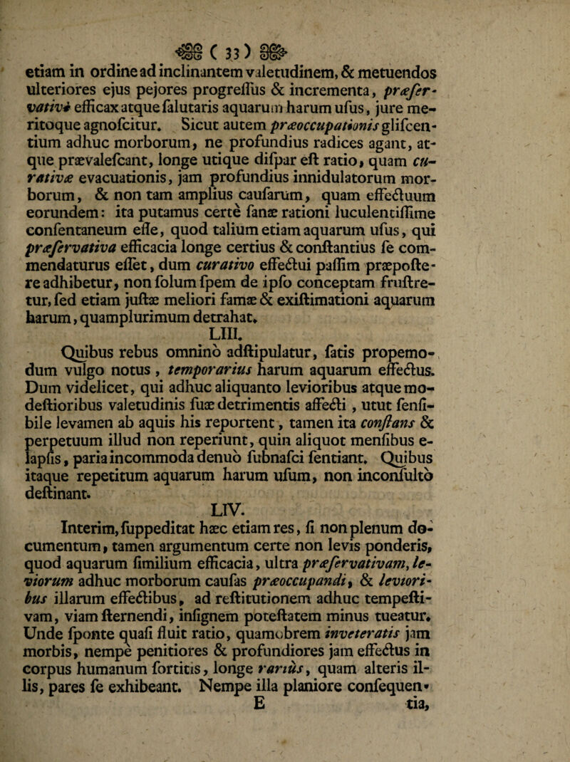 etiam in ordine ad inclinantem valetudinem, & metuendos ulteriores ejus pejores progrefliis & incrementa, praefer- vativ* efficax atque falutaris aquarum harum ufus, jure me¬ ritoque agnofcitur* Sicut autem praeoccupationis glifcen- tium adhuc morborum, ne profundius radices agant, at¬ que praevalefcant, longe utique difpar eft ratio, quam cu~ rativae evacuationis, jam profundius innidulatorum mor¬ borum, & non tam amplius caufarum, quam effe&uum eorundem: ita putamus certe fanae rationi luculentiffime confentaneum efle, quod talium etiam aquarum ufus, qui proefervativa efficacia longe certius & conftantius fe com¬ mendaturus eflet, dum curativo effe&ui paffim praepolle¬ re adhibetur, nonfolumfpem de ipfo conceptam fruftre- tur, fed etiam juftae meliori famae & exiftimationi aquarum harum, quamplurimum detrahat* LUI. Quibus rebus omnino adftipulatur, fatis propemo- dum vulgo notus , temporarius harum aquarum effe&us. Dum videlicet, qui adhuc aliquanto levioribus atquemo- deftioribus valetudinis fuae detrimentis affe&i, utut fenfi- bile levamen ab aquis his reportent, tamen ita conflans & perpetuum illud non reperiunt, quin aliquot menfibus e- lapfis, paria incommoda denuo fubnafci fentiant. Quibus itaque repetitum aquarum harum ufum, non inconfulto deftinant. L1V. Interim,fuppeditat haec etiam res, fi non plenum do¬ cumentum , tamen argumentum certe non levis ponderis, quod aquarum fimilium efficacia, ultra preefervativamje- viorum adhuc morborum caufas praeoccupandi, & leviori¬ bus illarum effedibus, ad reftitutionem adhuc tempefti- vam, viamfternendi, infignem poteftatem minus tueatur* Unde fponte quafi fluit ratio, quamobrem inveteratis jam morbis, nempe penitiores & profundiores jam effe&us in corpus humanum fortius, longe rarius, quam alteris il¬ lis, pares fe exhibeant. Nempe illa planiore confequen- E tia.