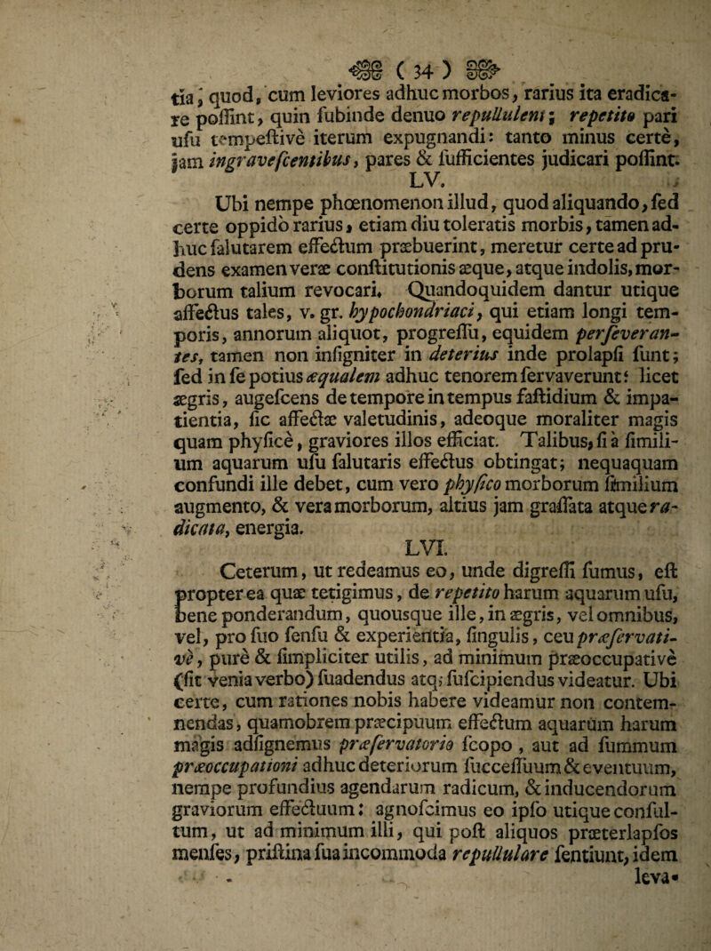 re poffint, quin fubinde denuo repullulem; repetitu pari ufu tempeftive iterum expugnandi: tanto minus certe, jam ingravefcentibusy pares & fufficientes judicari poffint. Ubi nempe phoenomenonillud, quod aliquando, fed certe oppido rarius * etiam diu toleratis morbis, tamen ad¬ huc falutarem effe&um praebuerint, meretur certe ad pru¬ dens examen verae conftitutionis aeque, atque indolis, mor¬ borum talium revocari* Quandoquidem dantur utique affe&us tales, v. gr. hypochondriaci, qui etiam longi tem¬ poris, annorum aliquot, progreflu, equidem p erfev er an¬ tes, tamen non infigniter in deterius inde prolapfi funt; fed in fe potius ecqualem adhuc tenorem fervaverunt* licet aegris, augefcens de tempore in tempus faflidium & impa¬ tientia, lic affe&ae valetudinis, adeoque moraliter magis quam phyfice, graviores illos efficiat. Talibus, fi a fimili- um aquarum ufu falutaris effe&us obtingat; nequaquam confundi ille debet, cum vero phy (Ico morborum fenilium augmento, & vera morborum, altius jam gradata atque ra¬ dicata, energia, LVL Ceterum, ut redeamus eo, unde digreffi fumus, eft propter ea quae tetigimus, de repetito harum aquarum ufu, oene ponderandum, quousque ille, in aegris, vel omnibus, vel, profuo fenfu & experientia, fingulis, ceu pr aefer vati- vey pure & fimpliciter utilis, ad minimum praeoccupative (fit venia verbo) fuadendus atq; fufcipiendus videatur. Ubi certe, cum rationes nobis habere videamur non contem¬ nendas, quamobrem praecipuum effe&um aquarum harum magis adfignemus prcefervatorio fcopo , aut ad luminum preeoccupationi adhuc deteriorum fucceduum & eventuum, nempe profundius agendarum radicum, & inducendorum graviorum effe&uum: agnofcimus eo ipfo utique conful- tum, ut ad minimum illi, qui poft aliquos proeterlapfos menfes, priftina fua incommoda repullulare fentiunt, idem ' * - L '  leva»