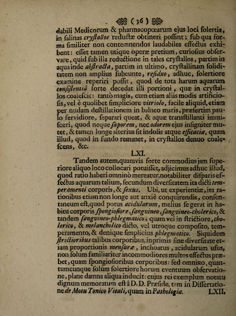 C 3<S ) dabili Medicorum & pharmacopoearum ejus loci folertia, in falinas cryftallos redudae obtineri poffint; fub qua for¬ ma fimiliter non contemnendos laudabiles effedus exhi¬ bente eflet tamen utique operae pretium, curiofius obfer- vare, quid fub illa redudione in tales cryftallos, partimin aqua inde abflrattay partim in ultimo, cryftallinam folidi- tatemnon amplius fubeunte, refiduo, adhuc, folertiore examine reperiri poffit, quod de tota harum aquarum ctnfiflentid forte decedat illi portioni, quae in cryftal¬ los coaiefcic: tanto magis, cum etiam aliis modis artificio- fis,vel e quolibet fimpliciore vitrioloy facile aliquid,etiam per nudam deftillationem in balneo maris,praefertimpau¬ lo fervidiore, feparari queat, & aquae transftillanti immi- fceri, quod nequejaporem, nec odorem ejus infigniter mu* tet, & tamen longe alterius fit indolis atque efficacia, quam illud, quod in fundo remanet, in cryftallos denuo coale* fcens, &c. LXl Tandem autem,quamvis forte commodius jam fupe- riore aliquo loco collocari potuiflet, adjicimus adhuc illud, quod ratio haberi omnino mereatur,notabiliter difparis ef¬ fedus aquarum talium, fecundum diverfitatem ita didi tem¬ peramenti corporis, & fexus♦ Ubi, ut experientiae, ita ra¬ tionibus etiam non longe aut anxie conquirendis, confen- taneum eft,quod potus acidularum, melius fe gerat in ha¬ bitu corporis fpongiofiore ffiangvineo ffiangvineo-cholerico, & tandem fangvmeo-pblegmatico, quam vel in ftridiore,c60- lericOy & melancholico dido, vel utroque compofito, tem¬ peramento, & denique fimplicius phlegmatico. Siquidem finalioribus talibus corporibus, inprimis fine diverfitate et¬ iam proportionis nienfura , inchoatus , acidularum ufus, non folum familiariter incommodiores multos effedus prae¬ bet, quam fpongiofioribus corporibus: fed otnnmo,quan¬ tumcunque folum folertiore horum eventuum obfervatio- ne, plane damna aliqua inducit: cujus rei exemplum notatu dignum memoratum eft&D<D. Praefide, tam in Differtatio- ne de Motu Torneo Vitali, quam in Vathologia. LXII#
