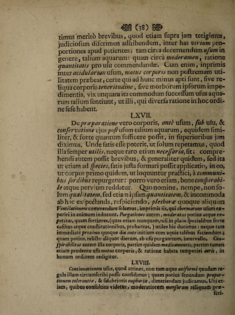 (38) timus 'merito brevibus, quod etiam fupra jam tetigimus, judiciolum difcrimen adhibendum, inter has virium pro¬ portiones apud patientes *, tam circa decernendum ufum in genere, talium aquarum: quam circa moderamen, ratione quantitatis pro ufu commendandae. Cum enim, inprimis inter acidularum ufum, motus corporis non poftremam uti¬ litatem praebeat, certe qui ad hunc minus apti funt, five re¬ liqua corporis teneritudine, five morborum ipforum impe¬ dimentis, vix unquam ita commodum fuccefliim ufus aqua¬ rum talium fentiunt, ut illi, qui diverfa ratione in hoc ordi¬ ne fefe habent. LXVII. 'Dz praeparatione vero corporis, ante ufum, fub ufu, & confervatione ejus p»ft ufum talium aquarum, equidem fi mi¬ liter, & forte quantum liifficere poflit, in fuperioribus jam diximus. Unde fatis eflepoterit, utfolumrepetamus, quod illa femper utilis, neque raro etiam necejfaria, fit; compre¬ hendi autem poflit brevibus, & generaliter quidem, fed ita ut etiam ad fpecies, fatis jufta formari poflit applicatio, in eo, ut corpus primo quidem, ut loquuntur praffici, a communi- bus (ordibus repurgetur: porro vero etiam, bene con/pirabi* le atque pervium reddatur. Quo nomine, nempe, non fo¬ lum qualitatem, fed etiam ipfam quantitatem, & incommoda ab hic exrpe<ftanda,refpiciendo, plethore quoque aliquam Ventilationem commendare foktmis, imprimis iis, qui thermarum ufum ex¬ periri in animum inducunt. Purgationes autem, moderatas potius atque re- petitas, quam fortiores,(quas etiam nunquam,nifi in plane fpecialibus forte cafibus atque conftitutionibtis, probamus,) utiles hic ducimus: neque tam immediate proximo quoque die ante initium cum aquis talibus faciendum ; quam potius, reli&o aliquot dierum, ab ufii purgantium, intervallo, Con- jpirabilitas autem illa corporis, partirn quidem medicamentis, partim tamen etiam prudente ufu motus corporis , & ratione habita temperiei aeris, in bonum ordinem redigitur. LXVIII. Continuationem ufus, quod attinet, non tam aeque uniformi quadam re¬ gula illameircumfcribi pofle confidimus; quam potius fecundum propor¬ tionem tolerantia, & falubrioris euphoria, dimetiendam judicamus. Ubi et¬ iam, quibusconfultius videtur, moderatiorem menfuram reliquam prae- feri-