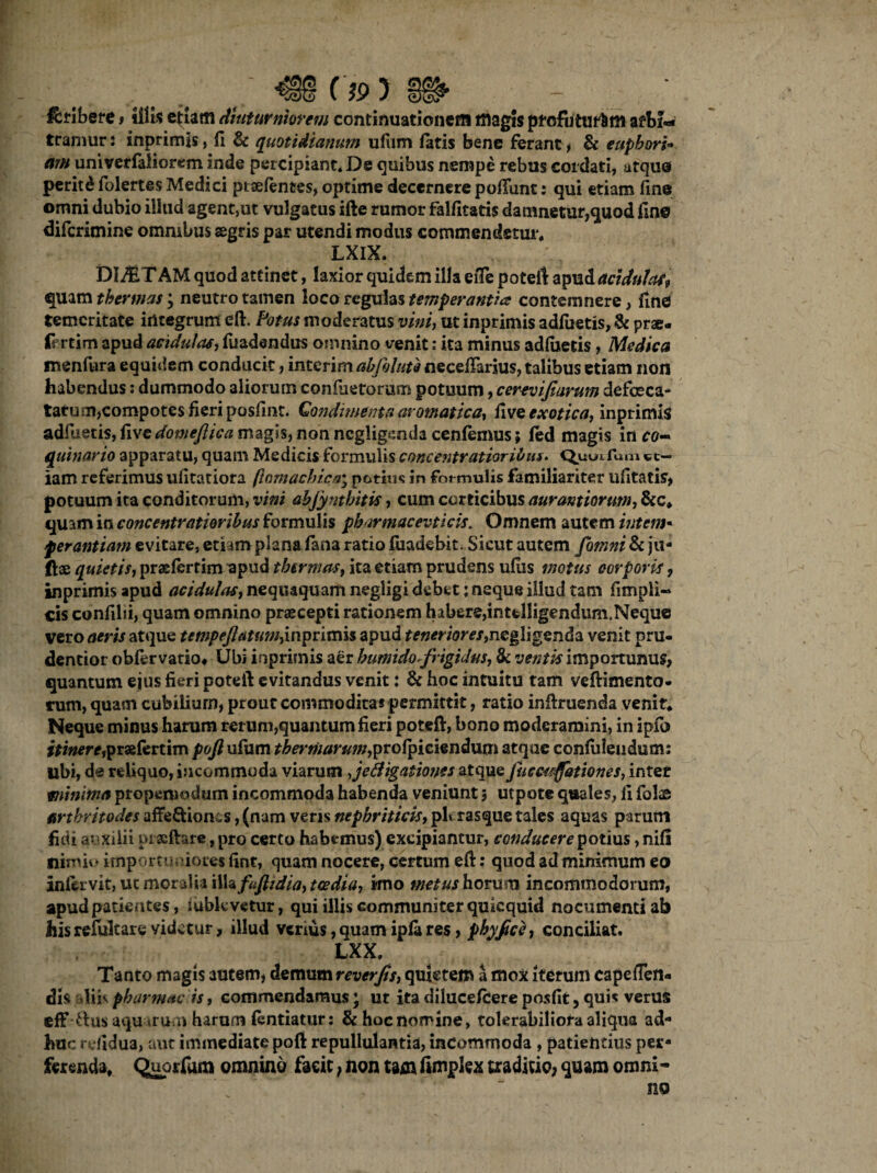c»> m - ' &ribere * illis etiam diuturniorem continuationem magis pfcfiiturfcm arbi¬ tramur : inprimis, fi & quotidianum ufiim latis bene ferant , & eupbori* am univerfaliorem inde percipiant. De quibus nempe rebus cordati, utque peritd folertes Medici ptaefences, optime decernere poliunt: qui etiam fine omni dubio iilud agent,ut vulgatus ifte rumor falfitatis damnetur,quod line diferimine omnibus segris par utendi modus commendetur. LXIX. DIMTAM quod attinet, laxior quidem illa efTe poteft apud acidulas, quam thermas; neutro tamen loco regulas temperantiis contemnere, fine temeritate integrum eft. Fotus moderatus vini, ut inprimis adliietis, St prae- fcrtim apud acidulas, fuadendus omnino venit: ita minus adliietis, Medica inenfura equidem conducit, interim abfolute necelTarius, talibus etiam non habendus: dummodo aliorum confactorum potuum, cerevijiarum defoeca- taru m,compotes fieri poslint. Qondimenta aromatica-, live exotica, inprimis adfueris, live domeflica magis, non negligsmda cenfemus; led magis in co¬ quinario apparatu, quam Medicis formulis concentratioribus. Quuxfum et¬ iam referimus ulitatiora /lomachica; potius in for mulis familiariter ufitatis, potuum ita conditorum, vini abjyntbitk , cum corticibus aurantiormn, &c, quam in concentratioribus formulis pharmacevticis. Omnem autem intem« ferantiatn evitare, etiam plana fana ratio fuadebit. Sicut autem fomni & ju- ftas quietis, praelertim apud thermas, ita etiam prudens ulus motus corporis, inprimis apud acidulas, nequaquam negligi debet: neque illud tam fimpli- cis conlilii, quam omnino praecepti rationem habere,intfclligendum.Neque vero aeris atque tempeftatum}inpntnis apud r*«mow,negligenda venit pru- dentior obfer vatio* Ubi inprimis aer humido-frigidus, & ventis importunus, quantum ejus fieri poteft evitandus venit: & hoc intuitu tam veftimento- rum, quam cubilium, prout commoditas permittit, ratio inftruenda venit* Neque minus harum rerum,quantum fieri poteft, bono moderamini, in ipfij i*i#*re,praelertim poft ufum ^m^m;/,prolpiciendum atque confidendum: libi, de reliquo, incommoda viarum ,jefiigationes atque Jucmflationes, inter minima propeniodum incommoda habenda veniunt 3 utpote quales, fi folae artbritodes affe&ionis, (nam veris nephriticis, ph rasque tales aquas parum fidi auxilii prsftare, pro certo habemus) excipiantur, conducere potius, nili nimii» importuniores fint, quam nocere, certum eft: quod ad minimum eo inlervit, ut moralia i\h fuflidia, tcedia, imo metus horum incommodorum, apud patientes, lubkvctur, qui illis communiter qmequid nocumenti ab his refultare videtur, illud verius, quam ipla res, phyfic}, conciliat, LXX, Tanto magis autem, demum reverfis, quietem a mox iterum capefien- dis diis pbarmac is, commendamus; ut ita dilucefcere posfit, quis verus efF ttusaqu irum harum lentiatur: &hocnomine, tolerabiliora aliqua ad¬ huc rdidua, aut immediate poft repullulantia, incommoda , patientius per¬ ferenda, Quorfum omnino faeit, non tam fimpkx traditio, quam omni* no