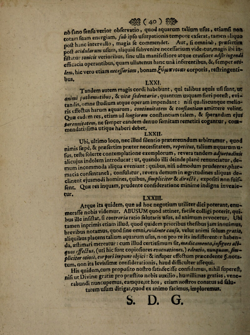 ( 4° ) gib fano fenfu verior obfervatio, quod aquarum talium Xifus, etiamfi noli totam fuam energiam, fub ipfo ufurpationis tempore exferat, tamen aliquo poft hanc intervallo, magis fe commendet. Aut, fi omnino, prasferdm poli acidularum ufum, aliquid fubvenire neceflarium videatur,magis ibi in- fift ,tur tonicis verioribus, fine ulla manifeftiore atque crasfiore adftringendi efficacia operantibus, quam ullatenus hanc una inferentibus, &, ft mper uti• Um, hic vero etiam necejptriam, bonam gvftwvoiav corporis, reftringenti- bus. LXXf. Tandem autem magis cordi habebunt, qui talibus aquis ufi fiint, ut animi fatbemutibus, & vita [edentari*, quantum usquam fieri potefi:, evi- tandis, omne ftudium atque operam impendant: nifi qualiscunque melio¬ ris effeftus harum aquarum, continuitatem & conflantium amittere velint. Qux eadem res, etiam ad longiorem conftantiam talem, & fperandam ejus Perennitatem, ne femper eandem denuo femitam remetiri cogantur, com- «nendatisftma utique haberi debet. LXXII. Ubi, ultimo loco, nec illud filentio praetereundum arbitramur, quod nimis faepe, & prxfertim praeter necesfitatem, repetitus, talium «quarum u« fus tefte folerte contemplatione exemplorum, revera tandem adjuetudinit alicujus indolem introducat: ut, quando illi deinde plane renunciatur, de¬ mum incommoda aliqua eveniant: quibus, nifi admodum prudenter,phar- macia confentanea, confulatur, revera demum in aegritudines aliquas de¬ clinent ejusmodi homines, quibus, fimpliciter & dinEle, expofiti non fiiifi- fent. Qus r€S inquam, prudente confideratione minime indigna inveaie- tur. LXXIII. Atque ita quidem, qu« ad hoc negotium utiliter dici poterant, enu- merafle nobis videmur. ABUSUM quod attinet, facile colligi poterit, qui¬ bus ille infiftat, fi contraria ratio falutaris ufus, ad animum re vocetur. Ubi tamen inprimis etiam illud, quod quidem prioribus thefibus jam innuimus, brevibus notamus, quod fine omni,evidente caufa, velut animi folumgratia, aliquibus placens talium aquarum ufus, non pro re ita indifferent-r haben¬ da sefiimari mereatur: cum illud certisfimum fit,medicamentajnfigncs ali- quos fffettus, (uti hic fiint copiofiores evacuationes,) edentia, nunquam, fim¬ pliciter otiosh corpori impune objici: & infuper effe&um praecedente £.nota- tum, non ita levisfimx confiderationis, haud difficulter aflequi. His quidem,cum propofito noftro fatisfeciffc confidamus, nihil fupereft, nifi ut Divinae grati® pro prsftito nobis auxilio, humillimas gratias, vene¬ rabundi nuncupemus, eamqiie,ut hos, etiam noftros conatus ad falu* taremufum dirigar,quod ex animo facimus, imploremus.