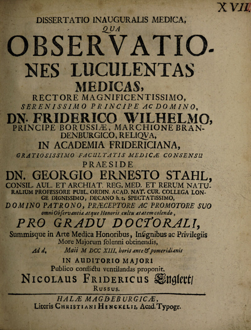 DISSERTATIO 1NAUGURALIS MEDICA, QUA OBSERVATIO NES LUCULENTAS L- MEDICAS, RECTORE MAGNIFICENTISSIMO, SERENISSIMO PRINCIPE AC DOMINO, DN. FRIDERICO WILHELMO, PRINCIPE BORUSSLE, MARCHIONE BRAN- DENBURGICO, RELIQVA, IN ACADEMIA FRIDERICIANA, GRATIOSISSIMO FACULTATIS MEDICAE CONSENSU PRAESIDE DN. GEORGIO ERNESTO STAHL, CONSIL. AUL. ET ARCHIAT. REG. MED. ET RERUM NATU- RALIUM PROFESSORE PUBL. ORDIN. ACAD. NAT. CUR. COLLEGA LON¬ GE DIGNISSIMO, DECANO h.t, SPECTATISSIMO, DOMINO PATRONO, PRMCEPTORE AC PROMOTORE SUO omni ObfervantU atque Honoris cultu at at em colendo, PRO GRADU DOCTORALI, Summisque in Arte Medica Honoribus, Infignibus ac Privilegiis More Majorum folenni obtinendis, /id d< Maii M DCC XIII\ horis ante &pomeridianis IN AUDITORIO MAJORI Publico confli&u ventilandas proponit, Nicolaus Fridericus Ungtotf/ Russus. HALAE MAGDEB URGICAE, Literis Christiani Henckelii, Acad.Typogr.