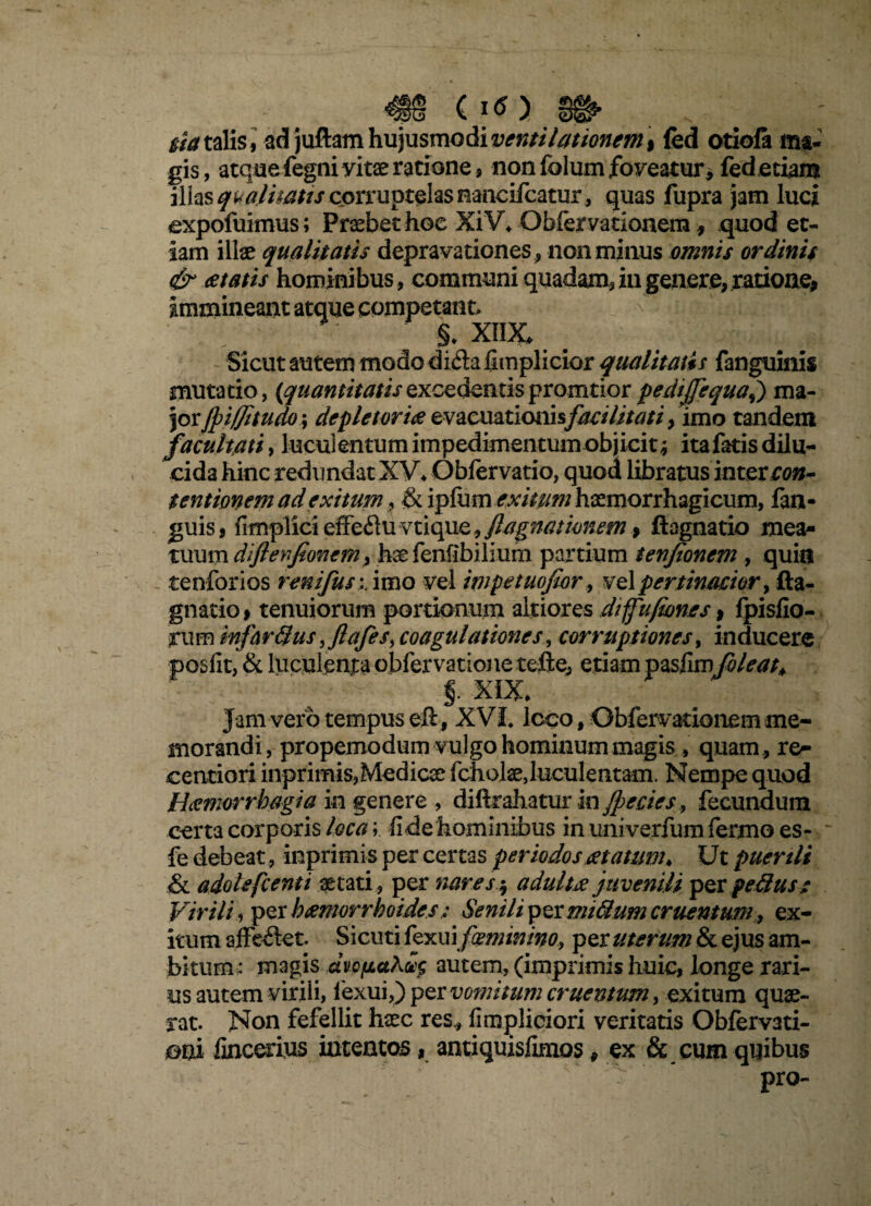 w (Iff) w ^ m talis, ad juftam hujusmodi ventilationem \ fed otiofa ma¬ gis, atque fegni vitae ratione, non folum foveatur* fed etiam illas qualitatis corruptelas nancifcatur, quas fupra jam luci expofuimus; Probet hoc XiV, Qbfervationem, quod et¬ iam illae qualitatis depravationes , non minus omnis ordinis & itatis hominibus, communi quadam,iugenere,ratione, immineant atque competant, & XIIX, Sicut autem modo difla fimplicior qualitatis fanguinis mutatio, (quantitatisexcedentispromtior pedijjequaj) ma¬ jor Jpiffitudo; depleturi# evacuationisfacilitati, imo tandem facultati, lucui entum impedimentum objicit; ita fatis dilu¬ cida hinc redundat XV, Obfervatio, quod libratus intercon~ tentionem ad exitum, & \ptix\m exitum haemorrhagicum, fan- guis, fimplici effeflu vtique, flagitationem, ftagnatio mea- tuum diftenfionem, hae fenflbilium partium tenjionem , quis tenforios renifus :.imo vel impetuofwr, vel pertinacior y fta- gnatio, tenuiorum portionum altiores diffufiones, fpisfio- rum infartius, ftafes, coagulationes, corruptiones, inducere & luculenta obfervatione tefte, etiam pasllmfoleat* XIX, Jam vero tempus eft, XVI, loco, Obfervationem me¬ morandi, propemodum vulgo hominum magis, quam , re- centiori inprimis,Medicae fcholaejuculentam. Nempe quod Haemorrhagia in genere , diftrahatur in Jpecies, fecundum certa corporis loca; fide hominibus in iiniverfumfermo es- fe debeat, inprimis per certas periodos anatum♦ Ut puertli & adoUfcenti aetati, per nares $ adulta juvenili per petitus: Virili, per haemorrhoidesSenili permitium cruentum, ex¬ itum affe£let. Sicuti fexui feminino, per uterum & ejus am¬ bitum^ magis dvofiaautem, (imprimis huic, longe rari¬ us autem virili, lexui,) per vomitum cruentum, exitum quae¬ rat. Non fefellit haec res, fimpliciori veritatis Obfervati- oni fincerius intentos, antiquisfimos, ex & cum quibus pro-