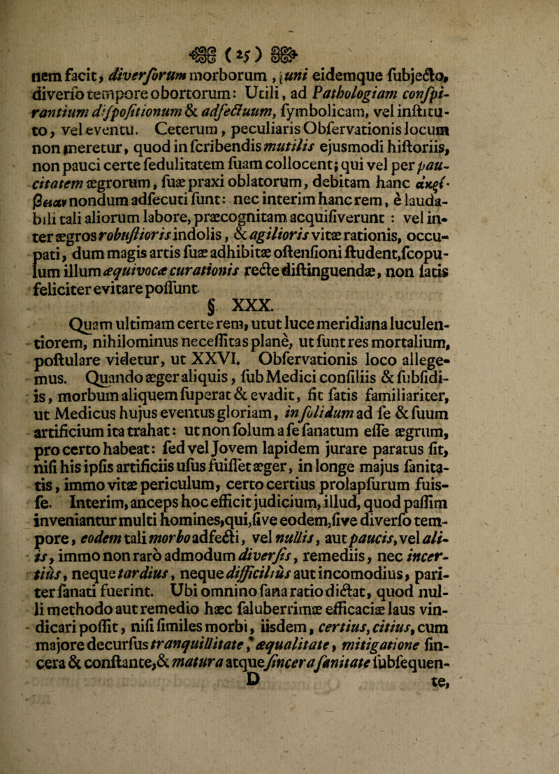 (*5) nem facit, diverforum morborum , \uni eidemque fubje&o, diverib tempore obortorum: Utili, ad Pathologiam confpi- rantiimd'jpofitionum$Ladfettuum, fymbolicam, velinfiitu- to, vel eventu. Ceterum, peculiaris Obfervationis locum non meretur, quodinfcribendis mutilis ejusmodi hifloriis, non pauci certe fedulitatem fuam collocent; qui vel per pau- citatemaegrorum, fuaepraxioblatorum, debitam hanc auff- f2aav nondum adfecuti funt: > nec interim hanc rem, e lauda¬ bili tali aliorum labore, praecognitam acquifiverunt : vel in* ter aegros robuflioris indolis, & ag Hior is vitae rationis, occu- [>ati, dum magis artis fuse adhibitae oflenfioni ftudent,fcopu- um illum ceqmvoca curationis re&ediftinguendae, non latis feliciter evitare poflunt- § XXX. Quam ultimam certe rem, utut luce meridiana luculen¬ tiorem, nihilominus ne ce (litas plane, ut funt res mortalium, poftulare videtur, ut XXVI, Obfervationis loco allege* mus. Quando aeger aliquis, fub Medici confiliis &fubfidi- is, morbum aliquem fuperat& evadit, fit fatis familiariter, ut Medicus hujus eventus gloriam, infolidumzd. fe &fuum artificium ita trahat: utnonfolumafefanatum efle aegrum, pro certo habeat: fed vel Jovem lapidem jurare paratus fit, nili his ipfis artificiis ufusfuifletaeger, in longe majus fanita- tis, immo vitae periculum, certo certius prolapfurum fuis- fe. Interim, anceps hoc efficit judicium, illud, quod paffim inveniantur multi homines,qui,five eodem,five diverfo tem¬ pore , eodem tali morbo adfefti, vel nullis, aut paucis, vel ali* is, immo non raro admodum diverfis^ remediis, ne c incer¬ tius, neque tardius, neque difficilius aut incomodius, pari- terfanati fuerint. Ubi omninofanaratiodi&at, quod nul¬ li methodo aut remedio haec faluberrimse efficaciae laus vin¬ dicari poffit, nififimilesmorbi, iisdem, certius>citius,cum majore decurfus tranquillitate, squalitate, mitigatione (in¬ cera & conflante,& matura atquefincerafmitate lubfequen- D te,